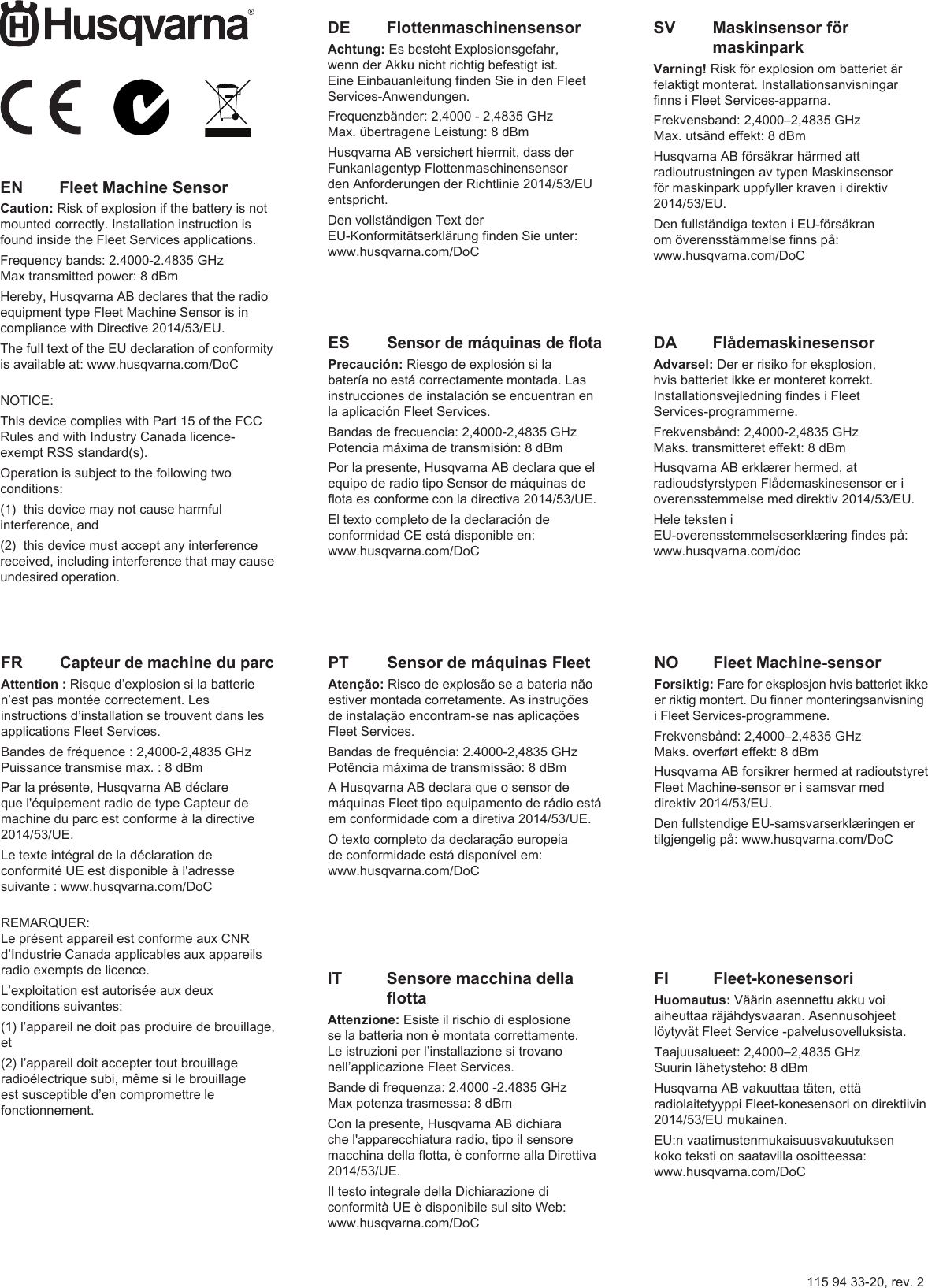 115 94 33-20, rev. 2DA   FlådemaskinesensorAdvarsel: Der er risiko for eksplosion, hvis batteriet ikke er monteret korrekt. Installationsvejledning ndes i Fleet Services-programmerne. Frekvensbånd: 2,4000-2,4835 GHzMaks. transmitteret eekt: 8 dBmHusqvarna AB erklærer hermed, at radioudstyrstypen Flådemaskinesensor er i overensstemmelse med direktiv 2014/53/EU.Hele teksten i EU-overensstemmelseserklæring ndes på: www.husqvarna.com/docDE   FlottenmaschinensensorAchtung: Es besteht Explosionsgefahr, wenn der Akku nicht richtig befestigt ist. Eine Einbauanleitung nden Sie in den Fleet Services-Anwendungen. Frequenzbänder: 2,4000 - 2,4835 GHzMax. übertragene Leistung: 8 dBmHusqvarna AB versichert hiermit, dass der Funkanlagentyp Flottenmaschinensensor den Anforderungen der Richtlinie 2014/53/EU entspricht.Den vollständigen Text der EU-Konformitätserklärung nden Sie unter: www.husqvarna.com/DoCES Sensor de máquinas de otaPrecaución: Riesgo de explosión si la batería no está correctamente montada. Las instrucciones de instalación se encuentran en la aplicación Fleet Services. Bandas de frecuencia: 2,4000-2,4835 GHzPotencia máxima de transmisión: 8 dBmPor la presente, Husqvarna AB declara que el equipo de radio tipo Sensor de máquinas de ota es conforme con la directiva 2014/53/UE.El texto completo de la declaración de conformidad CE está disponible en: www.husqvarna.com/DoCFI   Fleet-konesensoriHuomautus: Väärin asennettu akku voi aiheuttaa räjähdysvaaran. Asennusohjeet löytyvät Fleet Service -palvelusovelluksista. Taajuusalueet: 2,4000–2,4835 GHzSuurin lähetysteho: 8 dBmHusqvarna AB vakuuttaa täten, että radiolaitetyyppi Fleet-konesensori on direktiivin 2014/53/EU mukainen.EU:n vaatimustenmukaisuusvakuutuksen koko teksti on saatavilla osoitteessa: www.husqvarna.com/DoCFR  Capteur de machine du parcAttention : Risque d’explosion si la batterie n’est pas montée correctement. Les instructions d’installation se trouvent dans les applications Fleet Services. Bandes de fréquence : 2,4000-2,4835 GHzPuissance transmise max. : 8 dBmPar la présente, Husqvarna AB déclare que l&apos;équipement radio de type Capteur de machine du parc est conforme à la directive 2014/53/UE.Le texte intégral de la déclaration de conformité UE est disponible à l&apos;adresse suivante : www.husqvarna.com/DoC REMARQUER: Le présent appareil est conforme aux CNR d’Industrie Canada applicables aux appareils radio exempts de licence.L’exploitation est autorisée aux deux conditions suivantes:(1) l’appareil ne doit pas produire de brouillage, et(2) l’appareil doit accepter tout brouillage radioélectrique subi, même si le brouillage est susceptible d’en compromettre le fonctionnement.IT    Sensore macchina della ottaAttenzione: Esiste il rischio di esplosione se la batteria non è montata correttamente. Le istruzioni per l’installazione si trovano nell’applicazione Fleet Services.Bande di frequenza: 2.4000 -2.4835 GHzMax potenza trasmessa: 8 dBmCon la presente, Husqvarna AB dichiara che l&apos;apparecchiatura radio, tipo il sensore macchina della otta, è conforme alla Direttiva 2014/53/UE.Il testo integrale della Dichiarazione di conformità UE è disponibile sul sito Web: www.husqvarna.com/DoCNO   Fleet Machine-sensorForsiktig: Fare for eksplosjon hvis batteriet ikke er riktig montert. Du nner monteringsanvisning i Fleet Services-programmene. Frekvensbånd: 2,4000–2,4835 GHzMaks. overført eekt: 8 dBmHusqvarna AB forsikrer hermed at radioutstyret Fleet Machine-sensor er i samsvar med direktiv 2014/53/EU.Den fullstendige EU-samsvarserklæringen er tilgjengelig på: www.husqvarna.com/DoCPT  Sensor de máquinas FleetAtenção: Risco de explosão se a bateria não estiver montada corretamente. As instruções de instalação encontram-se nas aplicações Fleet Services. Bandas de frequência: 2.4000-2,4835 GHzPotência máxima de transmissão: 8 dBmA Husqvarna AB declara que o sensor de máquinas Fleet tipo equipamento de rádio está em conformidade com a diretiva 2014/53/UE.O texto completo da declaração europeia de conformidade está disponível em: www.husqvarna.com/DoCSV    Maskinsensor för maskinparkVarning! Risk för explosion om batteriet är felaktigt monterat. Installationsanvisningar nns i Fleet Services-apparna.Frekvensband: 2,4000–2,4835 GHzMax. utsänd eekt: 8 dBmHusqvarna AB försäkrar härmed att radioutrustningen av typen Maskinsensor för maskinpark uppfyller kraven i direktiv 2014/53/EU.Den fullständiga texten i EU-försäkran om överensstämmelse nns på: www.husqvarna.com/DoCEN   Fleet Machine SensorCaution: Risk of explosion if the battery is not mounted correctly. Installation instruction is found inside the Fleet Services applications. Frequency bands: 2.4000-2.4835 GHzMax transmitted power: 8 dBmHereby, Husqvarna AB declares that the radio equipment type Fleet Machine Sensor is in compliance with Directive 2014/53/EU.The full text of the EU declaration of conformity is available at: www.husqvarna.com/DoC NOTICE:This device complies with Part 15 of the FCC Rules and with Industry Canada licence-exempt RSS standard(s).Operation is subject to the following two conditions:(1)  this device may not cause harmful interference, and(2)  this device must accept any interference received, including interference that may cause undesired operation.