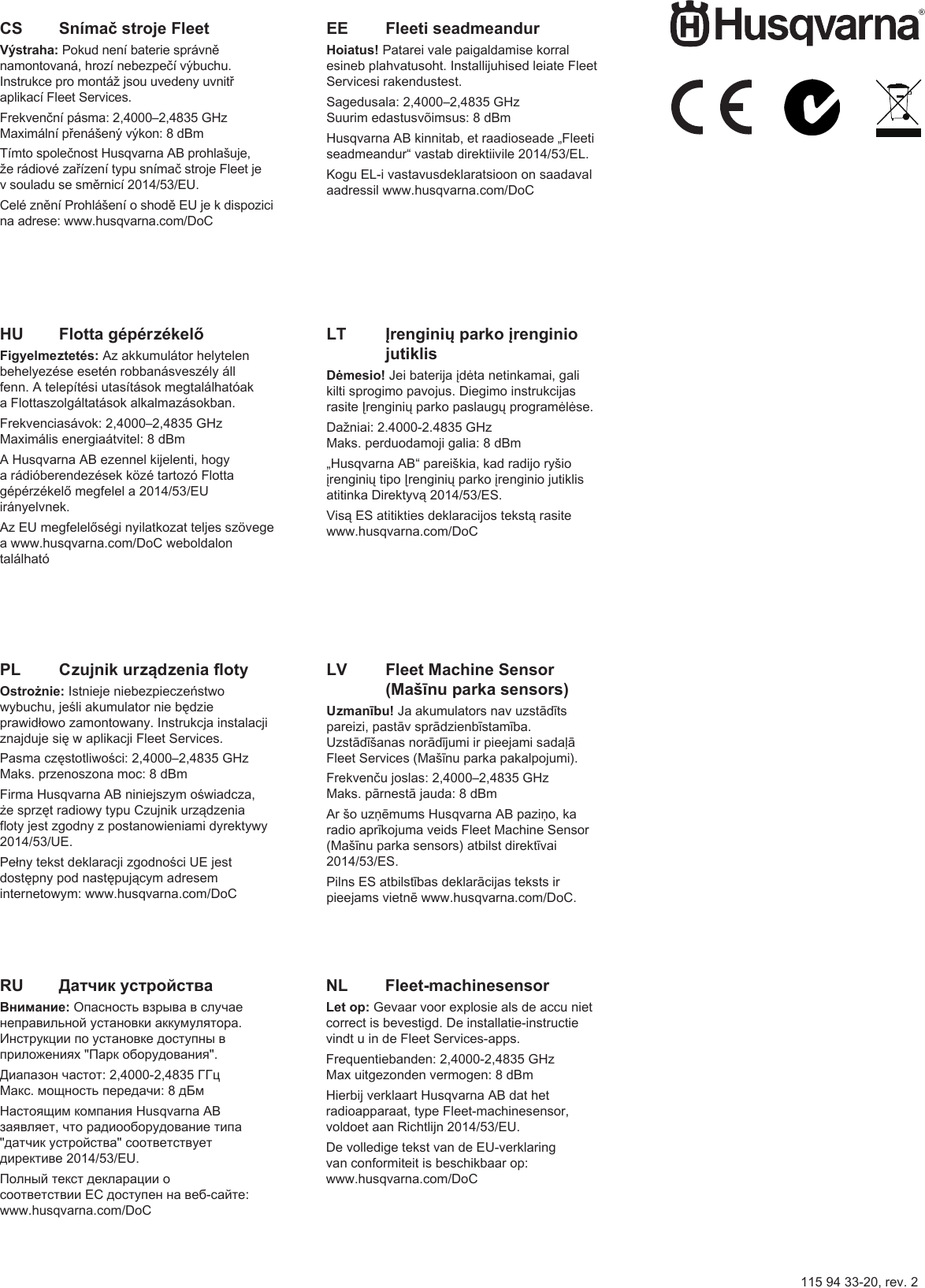 115 94 33-20, rev. 2HU   Flotta gépérzékelőFigyelmeztetés: Az akkumulátor helytelen behelyezése esetén robbanásveszély áll fenn. A telepítési utasítások megtalálhatóak a Flottaszolgáltatások alkalmazásokban.Frekvenciasávok: 2,4000–2,4835 GHzMaximális energiaátvitel: 8 dBmA Husqvarna AB ezennel kijelenti, hogy a rádióberendezések közé tartozó Flotta gépérzékelő megfelel a 2014/53/EU irányelvnek.Az EU megfelelőségi nyilatkozat teljes szövege a www.husqvarna.com/DoC weboldalon találhatóNL   Fleet-machinesensorLet op: Gevaar voor explosie als de accu niet correct is bevestigd. De installatie-instructie vindt u in de Fleet Services-apps. Frequentiebanden: 2,4000-2,4835 GHzMax uitgezonden vermogen: 8 dBmHierbij verklaart Husqvarna AB dat het radioapparaat, type Fleet-machinesensor, voldoet aan Richtlijn 2014/53/EU.De volledige tekst van de EU-verklaring van conformiteit is beschikbaar op: www.husqvarna.com/DoCCS   Snímač stroje FleetVýstraha: Pokud není baterie správně namontovaná, hrozí nebezpečí výbuchu. Instrukce pro montáž jsou uvedeny uvnitř aplikací Fleet Services. Frekvenční pásma: 2,4000–2,4835 GHzMaximální přenášený výkon: 8 dBmTímto společnost Husqvarna AB prohlašuje, že rádiové zařízení typu snímač stroje Fleet je v souladu se směrnicí 2014/53/EU.Celé znění Prohlášení o shodě EU je k dispozici na adrese: www.husqvarna.com/DoCEE   Fleeti seadmeandurHoiatus! Patarei vale paigaldamise korral esineb plahvatusoht. Installijuhised leiate Fleet Servicesi rakendustest. Sagedusala: 2,4000–2,4835 GHzSuurim edastusvõimsus: 8 dBmHusqvarna AB kinnitab, et raadioseade „Fleeti seadmeandur“ vastab direktiivile 2014/53/EL.Kogu EL-i vastavusdeklaratsioon on saadaval aadressil www.husqvarna.com/DoC LV   Fleet Machine Sensor (Mašīnu parka sensors)Uzmanību! Ja akumulators nav uzstādīts pareizi, pastāv sprādzienbīstamība. Uzstādīšanas norādījumi ir pieejami sadaļā Fleet Services (Mašīnu parka pakalpojumi). Frekvenču joslas: 2,4000–2,4835 GHzMaks. pārnestā jauda: 8 dBmAr šo uzņēmums Husqvarna AB paziņo, ka radio aprīkojuma veids Fleet Machine Sensor (Mašīnu parka sensors) atbilst direktīvai 2014/53/ES.Pilns ES atbilstības deklarācijas teksts ir pieejams vietnē www.husqvarna.com/DoC.PL   Czujnik urządzenia otyOstrożnie: Istnieje niebezpieczeństwo wybuchu, jeśli akumulator nie będzie prawidłowo zamontowany. Instrukcja instalacji znajduje się w aplikacji Fleet Services.Pasma częstotliwości: 2,4000–2,4835 GHzMaks. przenoszona moc: 8 dBmFirma Husqvarna AB niniejszym oświadcza, że sprzęt radiowy typu Czujnik urządzenia oty jest zgodny z postanowieniami dyrektywy 2014/53/UE.Pełny tekst deklaracji zgodności UE jest dostępny pod następującym adresem internetowym: www.husqvarna.com/DoCRU   Датчик устройстваВнимание: Опасность взрыва в случае неправильной установки аккумулятора. Инструкции по установке доступны в приложениях &quot;Парк оборудования&quot;.Диапазон частот: 2,4000-2,4835 ГГцМакс. мощность передачи: 8 дБмНастоящим компания Husqvarna AB заявляет, что радиооборудование типа &quot;датчик устройства&quot; соответствует директиве 2014/53/EU.Полный текст декларации о соответствии ЕС доступен на веб-сайте: www.husqvarna.com/DoCLT    Įrenginių parko įrenginio jutiklisDėmesio! Jei baterija įdėta netinkamai, gali kilti sprogimo pavojus. Diegimo instrukcijas rasite Įrenginių parko paslaugų programėlėse. Dažniai: 2.4000-2.4835 GHzMaks. perduodamoji galia: 8 dBm„Husqvarna AB“ pareiškia, kad radijo ryšio įrenginių tipo Įrenginių parko įrenginio jutiklis atitinka Direktyvą 2014/53/ES.Visą ES atitikties deklaracijos tekstą rasite www.husqvarna.com/DoC