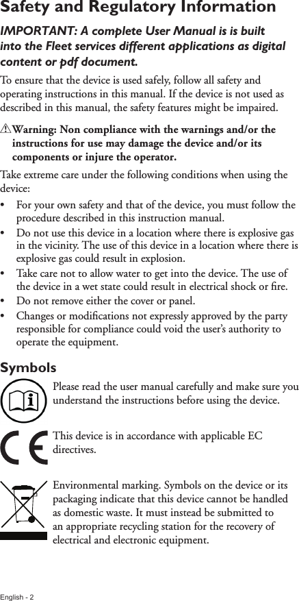 English - 2Safety and Regulatory Information IMPORTANT: A complete User Manual is is built into the Fleet services different applications as digital content or pdf document.To ensure that the device is used safely, follow all safety and operating instructions in this manual. If the device is not used as described in this manual, the safety features might be impaired.!!Warning:!Non!compliance!with!the!warnings!and/or!the!instructions!for!use!may!damage!the!device!and/or!its!components!or!injure!the!operator.Take extreme care under the following conditions when using the device:•  For your own safety and that of the device, you must follow the procedure described in this instruction manual.•  Do not use this device in a location where there is explosive gas in the vicinity. The use of this device in a location where there is explosive gas could result in explosion.•  Take care not to allow water to get into the device. The use of the device in a wet state could result in electrical shock or ﬁre. •  Do not remove either the cover or panel.•  Changes or modiﬁcations not expressly approved by the party responsible for compliance could void the user’s authority to operate the equipment.SymbolsPlease read the user manual carefully and make sure you understand the instructions before using the device.This device is in accordance with applicable EC directives.Environmental marking. Symbols on the device or its packaging indicate that this device cannot be handled as domestic waste. It must instead be submitted to an appropriate recycling station for the recovery of electrical and electronic equipment.