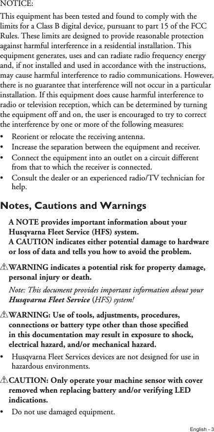 English - 3NOTICE:This equipment has been tested and found to comply with the limits for a Class B digital device, pursuant to part 15 of the FCC Rules. These limits are designed to provide reasonable protection against harmful interference in a residential installation. This equipment generates, uses and can radiate radio frequency energy and, if not installed and used in accordance with the instructions, may cause harmful interference to radio communications. However, there is no guarantee that interference will not occur in a particular installation. If this equipment does cause harmful interference to radio or television reception, which can be determined by turning the equipment off and on, the user is encouraged to try to correct the interference by one or more of the following measures:•  Reorient or relocate the receiving antenna.•  Increase the separation between the equipment and receiver.•  Connect the equipment into an outlet on a circuit different from that to which the receiver is connected.•  Consult the dealer or an experienced radio/TV technician for help.Notes, Cautions and WarningsA!NOTE!provides!important!information!about!your!Husqvarna!Fleet!Service!(HFS)!system.!A!CAUTION!indicates!either!potential!damage!to!hardware!or!loss!of!data!and!tells!you!how!to!avoid!the!problem.!!WARNING!indicates!a!potential!risk!for!property!damage,!personal!injury!or!death.Note: This document provides important information about your Husqvarna Fleet Service!(HFS) system!!!WARNING:!Use!of!tools,!adjustments,!procedures,!connections!or!battery!type!other!than!those!speciﬁed!in!this!documentation!may!result!in!exposure!to!shock,!electrical!hazard,!and/or!mechanical!hazard.•  Husqvarna Fleet Services devices are not designed for use in hazardous environments.!!CAUTION:!Only!operate!your!machine!sensor!with!cover!removed!when!replacing!battery!and/or!verifying!LED!indications.•  Do not use damaged equipment.