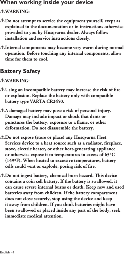 English - 4When working inside your device!!WARNING:!!Do!not!attempt!to!service!the!equipment!yourself,!exept!as!explained!in!the!documentation!or!in!instructions!otherwise!provided!to!you!by!Husqvarna!dealer.!Always!follow!installation!and!service!instructions!closely.!!Internal!components!may!become!very!warm!during!normal!operation.!Before!touching!any!internal!components,!allow!time!for!them!to!cool.Battery Safety!!WARNING:!!!Using!an!incompatible!battery!may!increase!the!risk!of!ﬁre!or!explosion.!Replace!the!battery!only!with!compatible!battery!type!VARTA!CR2450.!!A!damaged!battery!may!pose!a!risk!of!personal!injury.!Damage!may!include!impact!or!shock!that!dents!or!punctures!the!battery,!exposure!to!a!ﬂame,!or!other!deformation.!Do!not!disassemble!the!battery.!!Do!not!expose!(store!or!place)!any!Husqvarna!Fleet!Services!device!to!a!heat!source!such!as!a!radiator,!ﬁreplace,!stove,!electric!heater,!or!other!heat-generating!appliance!or!otherwise!expose!it!to!temperatures!in!excess!of!65ºC!(149ºF).!When!heated!to!excessive!temperatures,!battery!cells!could!vent!or!explode,!posing!risk!of!ﬁre.!!Do!not!ingest!battery,!chemical!burn!hazard.!This!device!contains!a!coin!cell!battery.!If!the!battery!is!swallowed,!it!can!cause!severe!internal!burns!or!death.!Keep!new!and!used!batteries!away!from!children.!If!the!battery!compartment!does!not!close!securely,!stop!using!the!device!and!keep!it!away!from!children.!If!you!think!batteries!might!have!been!swallowed!or!placed!inside!any!part!of!the!body,!seek!immediate!medical!attention.