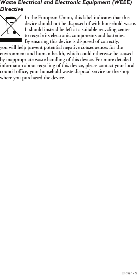 English - 5Waste Electrical and Electronic Equipment (WEEE) DirectiveIn the European Union, this label indicates that this device should not be disposed of with household waste. It should instead be left at a suitable recycling center to recycle its electronic components and batteries. By ensuring this device is disposed of correctly, you will help prevent potential negative consequences for the environment and human health, which could otherwise be caused by inappropriate waste handling of this device. For more detailed informaton about recycling of this device, please contact your local council ofﬁce, your household waste disposal service or the shop where you purchased the device.