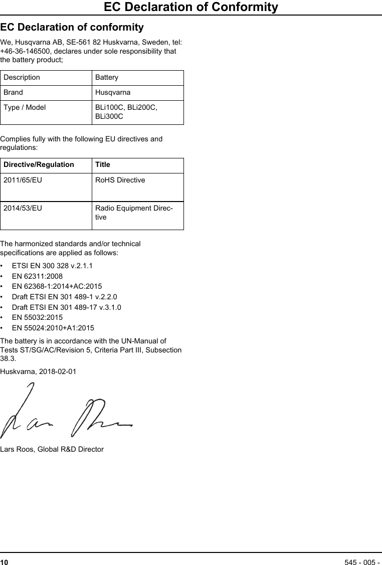EC Declaration of ConformityEC Declaration of conformityWe, Husqvarna AB, SE-561 82 Huskvarna, Sweden, tel:+46-36-146500, declares under sole responsibility thatthe battery product;Description BatteryBrand HusqvarnaType / Model BLi100C, BLi200C,BLi300CComplies fully with the following EU directives andregulations:Directive/Regulation Title2011/65/EU RoHS Directive2014/53/EU Radio Equipment Direc-tiveThe harmonized standards and/or technicalspecifications are applied as follows:• ETSI EN 300 328 v.2.1.1• EN 62311:2008• EN 62368-1:2014+AC:2015• Draft ETSI EN 301 489-1 v.2.2.0• Draft ETSI EN 301 489-17 v.3.1.0• EN 55032:2015• EN 55024:2010+A1:2015The battery is in accordance with the UN-Manual ofTests ST/SG/AC/Revision 5, Criteria Part III, Subsection38.3.Huskvarna, 2018-02-01Lars Roos, Global R&amp;D Director10 545 - 005 - 
