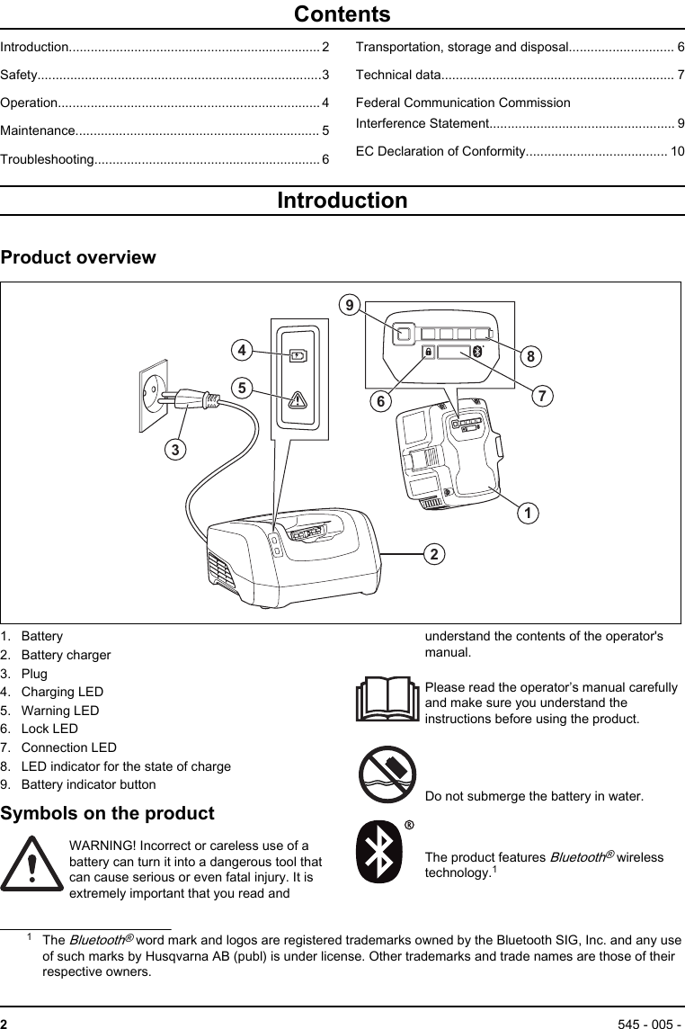ContentsIntroduction..................................................................... 2Safety..............................................................................3Operation........................................................................ 4Maintenance................................................................... 5Troubleshooting.............................................................. 6Transportation, storage and disposal............................. 6Technical data................................................................ 7Federal Communication CommissionInterference Statement................................................... 9EC Declaration of Conformity....................................... 10IntroductionProduct overview35412 96871. Battery2. Battery charger3. Plug4. Charging LED5. Warning LED6. Lock LED7. Connection LED8. LED indicator for the state of charge9. Battery indicator buttonSymbols on the productWARNING! Incorrect or careless use of abattery can turn it into a dangerous tool thatcan cause serious or even fatal injury. It isextremely important that you read andunderstand the contents of the operator&apos;smanual.Please read the operator’s manual carefullyand make sure you understand theinstructions before using the product.Do not submerge the battery in water.The product features Bluetooth® wirelesstechnology.11The Bluetooth® word mark and logos are registered trademarks owned by the Bluetooth SIG, Inc. and any useof such marks by Husqvarna AB (publ) is under license. Other trademarks and trade names are those of theirrespective owners.2545 - 005 - 
