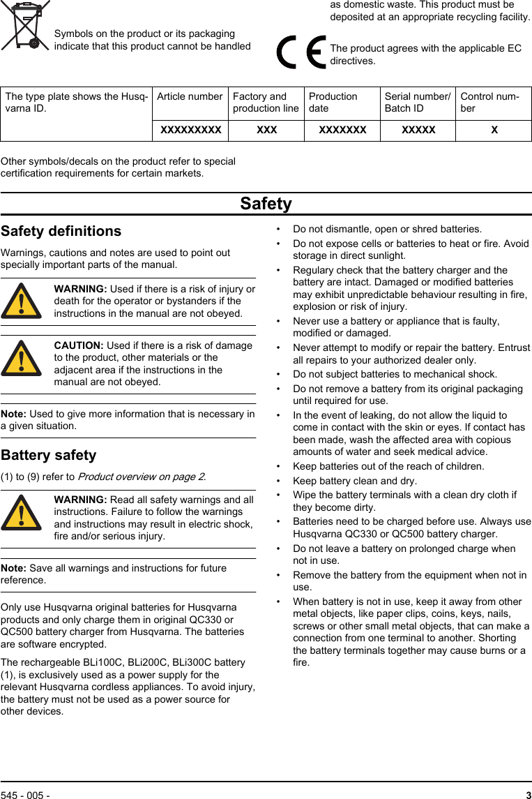 Symbols on the product or its packagingindicate that this product cannot be handledas domestic waste. This product must bedeposited at an appropriate recycling facility.The product agrees with the applicable ECdirectives.The type plate shows the Husq-varna ID.Article number Factory andproduction lineProductiondateSerial number/Batch IDControl num-berXXXXXXXXX XXX XXXXXXX XXXXX XOther symbols/decals on the product refer to specialcertification requirements for certain markets.SafetySafety definitionsWarnings, cautions and notes are used to point outspecially important parts of the manual.WARNING: Used if there is a risk of injury ordeath for the operator or bystanders if theinstructions in the manual are not obeyed.CAUTION: Used if there is a risk of damageto the product, other materials or theadjacent area if the instructions in themanual are not obeyed.Note: Used to give more information that is necessary ina given situation.Battery safety(1) to (9) refer to Product overview on page 2.WARNING: Read all safety warnings and allinstructions. Failure to follow the warningsand instructions may result in electric shock,fire and/or serious injury.Note: Save all warnings and instructions for futurereference.Only use Husqvarna original batteries for Husqvarnaproducts and only charge them in original QC330 orQC500 battery charger from Husqvarna. The batteriesare software encrypted.The rechargeable BLi100C, BLi200C, BLi300C battery(1), is exclusively used as a power supply for therelevant Husqvarna cordless appliances. To avoid injury,the battery must not be used as a power source forother devices.• Do not dismantle, open or shred batteries.• Do not expose cells or batteries to heat or fire. Avoidstorage in direct sunlight.• Regulary check that the battery charger and thebattery are intact. Damaged or modified batteriesmay exhibit unpredictable behaviour resulting in fire,explosion or risk of injury.• Never use a battery or appliance that is faulty,modified or damaged.• Never attempt to modify or repair the battery. Entrustall repairs to your authorized dealer only.• Do not subject batteries to mechanical shock.• Do not remove a battery from its original packaginguntil required for use.• In the event of leaking, do not allow the liquid tocome in contact with the skin or eyes. If contact hasbeen made, wash the affected area with copiousamounts of water and seek medical advice.• Keep batteries out of the reach of children.• Keep battery clean and dry.• Wipe the battery terminals with a clean dry cloth ifthey become dirty.• Batteries need to be charged before use. Always useHusqvarna QC330 or QC500 battery charger.• Do not leave a battery on prolonged charge whennot in use.• Remove the battery from the equipment when not inuse.• When battery is not in use, keep it away from othermetal objects, like paper clips, coins, keys, nails,screws or other small metal objects, that can make aconnection from one terminal to another. Shortingthe battery terminals together may cause burns or afire.545 - 005 -  3