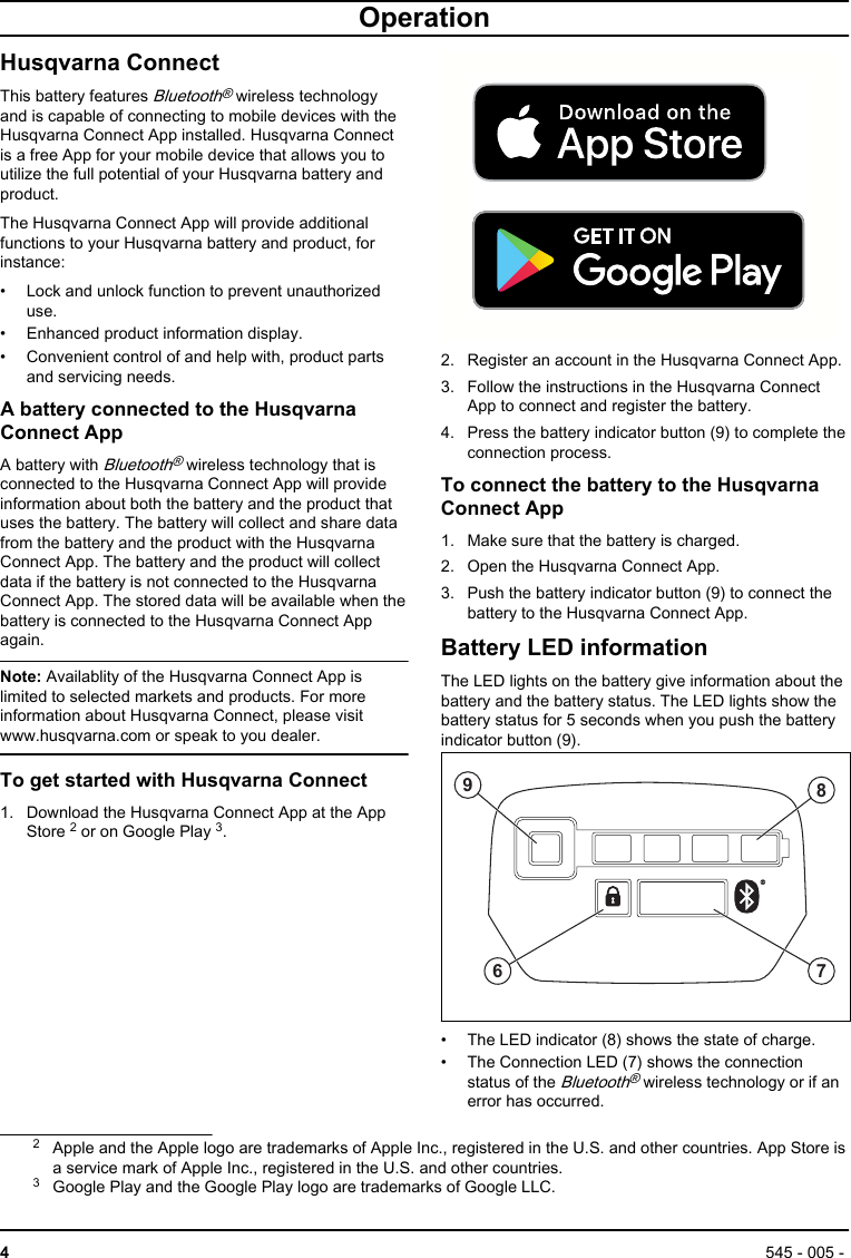 OperationHusqvarna ConnectThis battery features Bluetooth® wireless technologyand is capable of connecting to mobile devices with theHusqvarna Connect App installed. Husqvarna Connectis a free App for your mobile device that allows you toutilize the full potential of your Husqvarna battery andproduct.The Husqvarna Connect App will provide additionalfunctions to your Husqvarna battery and product, forinstance:• Lock and unlock function to prevent unauthorizeduse.• Enhanced product information display.• Convenient control of and help with, product partsand servicing needs.A battery connected to the HusqvarnaConnect AppA battery with Bluetooth® wireless technology that isconnected to the Husqvarna Connect App will provideinformation about both the battery and the product thatuses the battery. The battery will collect and share datafrom the battery and the product with the HusqvarnaConnect App. The battery and the product will collectdata if the battery is not connected to the HusqvarnaConnect App. The stored data will be available when thebattery is connected to the Husqvarna Connect Appagain.Note: Availablity of the Husqvarna Connect App islimited to selected markets and products. For moreinformation about Husqvarna Connect, please visitwww.husqvarna.com or speak to you dealer.To get started with Husqvarna Connect1. Download the Husqvarna Connect App at the AppStore 2 or on Google Play 3.2. Register an account in the Husqvarna Connect App.3. Follow the instructions in the Husqvarna ConnectApp to connect and register the battery.4. Press the battery indicator button (9) to complete theconnection process.To connect the battery to the HusqvarnaConnect App1. Make sure that the battery is charged.2. Open the Husqvarna Connect App.3. Push the battery indicator button (9) to connect thebattery to the Husqvarna Connect App.Battery LED informationThe LED lights on the battery give information about thebattery and the battery status. The LED lights show thebattery status for 5 seconds when you push the batteryindicator button (9).6879• The LED indicator (8) shows the state of charge.• The Connection LED (7) shows the connectionstatus of the Bluetooth® wireless technology or if anerror has occurred.2Apple and the Apple logo are trademarks of Apple Inc., registered in the U.S. and other countries. App Store isa service mark of Apple Inc., registered in the U.S. and other countries.3Google Play and the Google Play logo are trademarks of Google LLC.4545 - 005 - 
