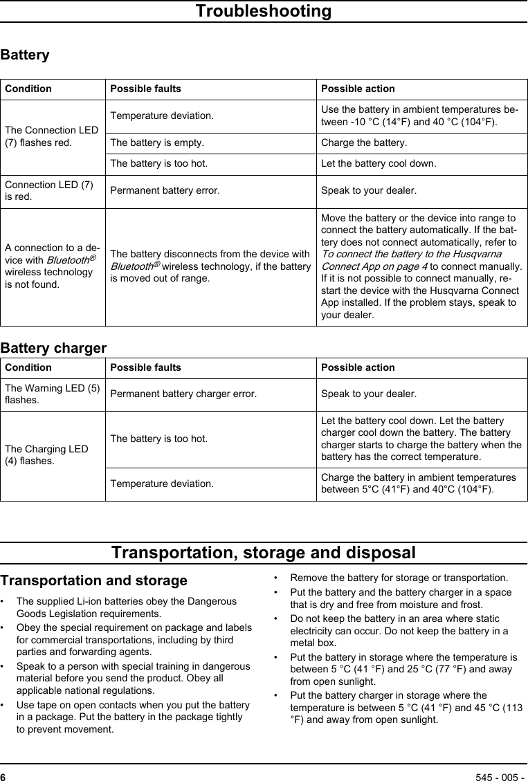 TroubleshootingBatteryCondition Possible faults Possible actionThe Connection LED(7) flashes red.Temperature deviation. Use the battery in ambient temperatures be-tween -10 °C (14°F) and 40 °C (104°F).The battery is empty. Charge the battery.The battery is too hot. Let the battery cool down.Connection LED (7)is red. Permanent battery error. Speak to your dealer.A connection to a de-vice with Bluetooth®wireless technologyis not found.The battery disconnects from the device withBluetooth® wireless technology, if the batteryis moved out of range.Move the battery or the device into range toconnect the battery automatically. If the bat-tery does not connect automatically, refer to To connect the battery to the HusqvarnaConnect App on page 4 to connect manually.If it is not possible to connect manually, re-start the device with the Husqvarna ConnectApp installed. If the problem stays, speak toyour dealer.Battery chargerCondition Possible faults Possible actionThe Warning LED (5)flashes. Permanent battery charger error. Speak to your dealer.The Charging LED(4) flashes.The battery is too hot.Let the battery cool down. Let the batterycharger cool down the battery. The batterycharger starts to charge the battery when thebattery has the correct temperature.Temperature deviation. Charge the battery in ambient temperaturesbetween 5°C (41°F) and 40°C (104°F).Transportation, storage and disposalTransportation and storage• The supplied Li-ion batteries obey the DangerousGoods Legislation requirements.• Obey the special requirement on package and labelsfor commercial transportations, including by thirdparties and forwarding agents.• Speak to a person with special training in dangerousmaterial before you send the product. Obey allapplicable national regulations.• Use tape on open contacts when you put the batteryin a package. Put the battery in the package tightlyto prevent movement.• Remove the battery for storage or transportation.• Put the battery and the battery charger in a spacethat is dry and free from moisture and frost.• Do not keep the battery in an area where staticelectricity can occur. Do not keep the battery in ametal box.• Put the battery in storage where the temperature isbetween 5 °C (41 °F) and 25 °C (77 °F) and awayfrom open sunlight.• Put the battery charger in storage where thetemperature is between 5 °C (41 °F) and 45 °C (113°F) and away from open sunlight.6545 - 005 - 