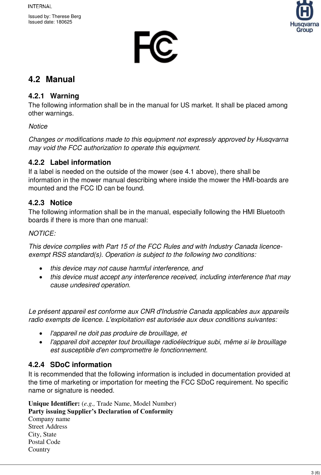     Issued by: Therese Berg Issued date: 180625    3 (6)  4.2  Manual 4.2.1  Warning The following information shall be in the manual for US market. It shall be placed among other warnings. Notice Changes or modifications made to this equipment not expressly approved by Husqvarna may void the FCC authorization to operate this equipment. 4.2.2  Label information If a label is needed on the outside of the mower (see 4.1 above), there shall be information in the mower manual describing where inside the mower the HMI-boards are mounted and the FCC ID can be found. 4.2.3  Notice The following information shall be in the manual, especially following the HMI Bluetooth boards if there is more than one manual: NOTICE: This device complies with Part 15 of the FCC Rules and with Industry Canada licence-exempt RSS standard(s). Operation is subject to the following two conditions: • this device may not cause harmful interference, and  • this device must accept any interference received, including interference that may cause undesired operation.  Le présent appareil est conforme aux CNR d&apos;Industrie Canada applicables aux appareils radio exempts de licence. L&apos;exploitation est autorisée aux deux conditions suivantes: • l&apos;appareil ne doit pas produire de brouillage, et  • l&apos;appareil doit accepter tout brouillage radioélectrique subi, même si le brouillage est susceptible d&apos;en compromettre le fonctionnement. 4.2.4  SDoC information  It is recommended that the following information is included in documentation provided at the time of marketing or importation for meeting the FCC SDoC requirement. No specific name or signature is needed. Unique Identifier: (e.g., Trade Name, Model Number)  Party issuing Supplier’s Declaration of Conformity  Company name Street Address  City, State  Postal Code  Country  