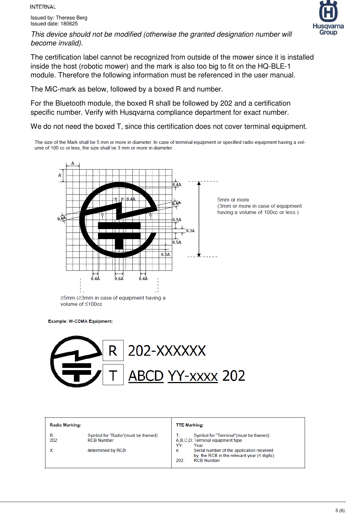     Issued by: Therese Berg Issued date: 180625    5 (6) This device should not be modified (otherwise the granted designation number will become invalid). The certification label cannot be recognized from outside of the mower since it is installed inside the host (robotic mower) and the mark is also too big to fit on the HQ-BLE-1 module. Therefore the following information must be referenced in the user manual. The MiC-mark as below, followed by a boxed R and number. For the Bluetooth module, the boxed R shall be followed by 202 and a certification specific number. Verify with Husqvarna compliance department for exact number. We do not need the boxed T, since this certification does not cover terminal equipment.   