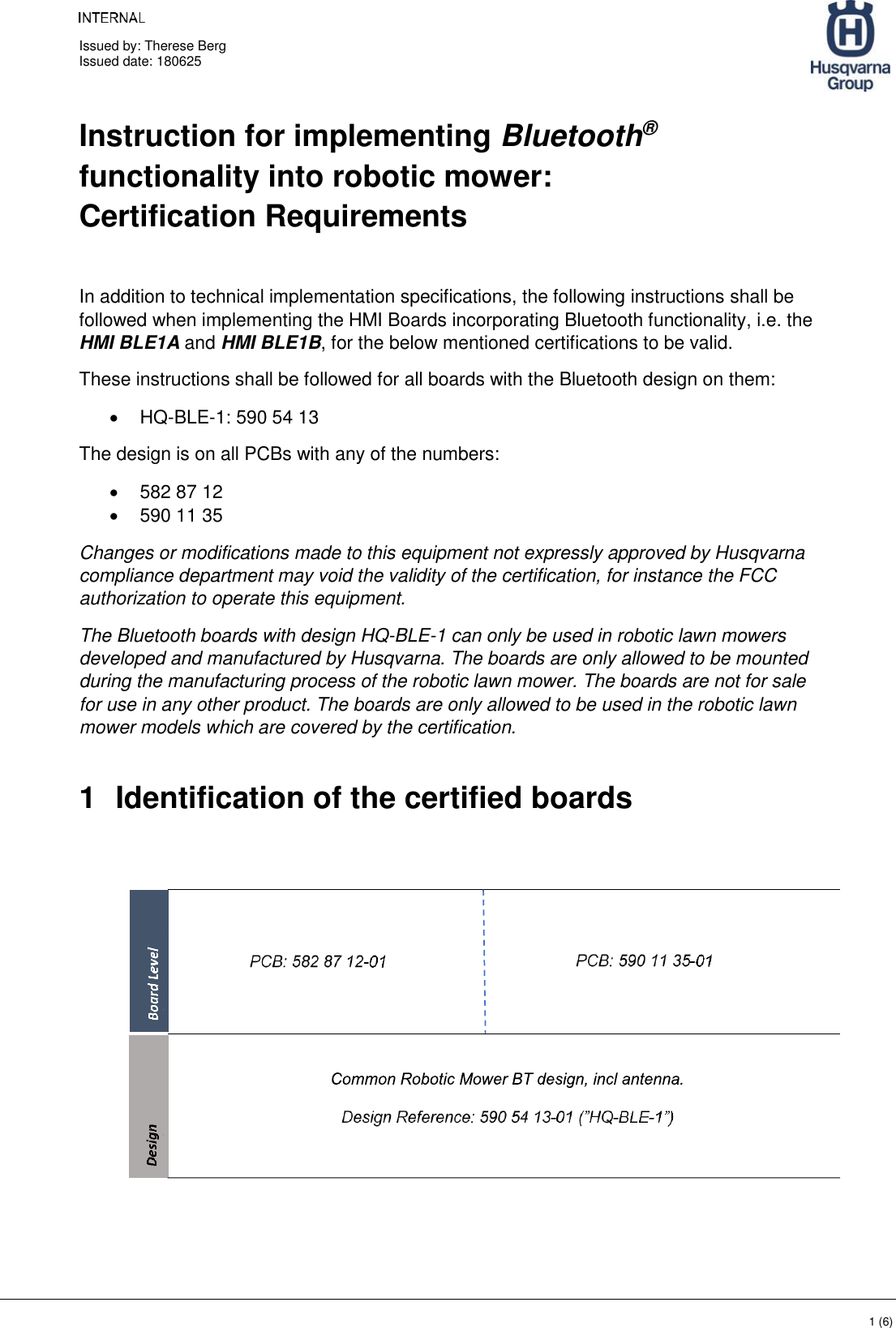     Issued by: Therese Berg Issued date: 180625    1 (6) Instruction for implementing Bluetooth® functionality into robotic mower: Certification Requirements  In addition to technical implementation specifications, the following instructions shall be followed when implementing the HMI Boards incorporating Bluetooth functionality, i.e. the HMI BLE1A and HMI BLE1B, for the below mentioned certifications to be valid. These instructions shall be followed for all boards with the Bluetooth design on them: • HQ-BLE-1: 590 54 13 The design is on all PCBs with any of the numbers: •  582 87 12 •  590 11 35 Changes or modifications made to this equipment not expressly approved by Husqvarna compliance department may void the validity of the certification, for instance the FCC authorization to operate this equipment. The Bluetooth boards with design HQ-BLE-1 can only be used in robotic lawn mowers developed and manufactured by Husqvarna. The boards are only allowed to be mounted during the manufacturing process of the robotic lawn mower. The boards are not for sale for use in any other product. The boards are only allowed to be used in the robotic lawn mower models which are covered by the certification.   1  Identification of the certified boards            