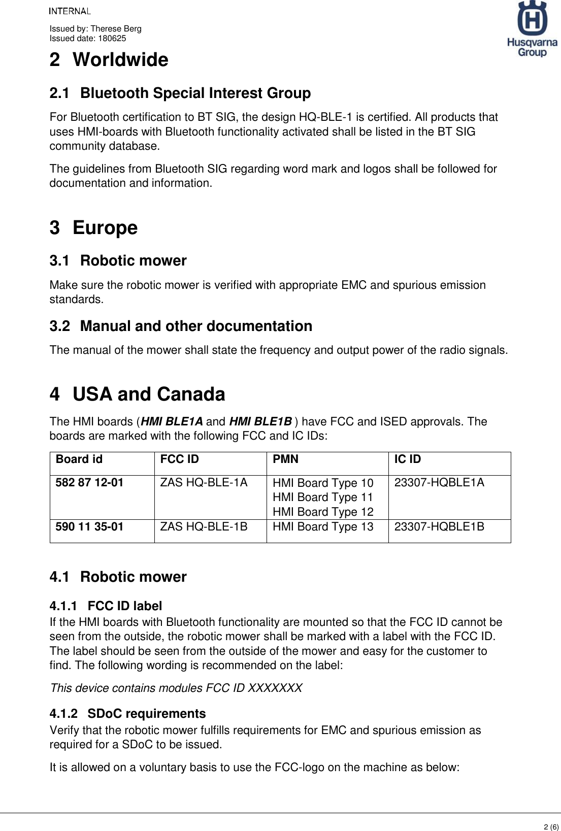     Issued by: Therese Berg Issued date: 180625    2 (6) 2  Worldwide  2.1  Bluetooth Special Interest Group For Bluetooth certification to BT SIG, the design HQ-BLE-1 is certified. All products that uses HMI-boards with Bluetooth functionality activated shall be listed in the BT SIG community database. The guidelines from Bluetooth SIG regarding word mark and logos shall be followed for documentation and information.  3  Europe 3.1  Robotic mower Make sure the robotic mower is verified with appropriate EMC and spurious emission standards. 3.2  Manual and other documentation The manual of the mower shall state the frequency and output power of the radio signals. 4  USA and Canada The HMI boards (HMI BLE1A and HMI BLE1B ) have FCC and ISED approvals. The boards are marked with the following FCC and IC IDs: Board id FCC ID PMN IC ID 582 87 12-01 ZAS HQ-BLE-1A HMI Board Type 10 HMI Board Type 11 HMI Board Type 12 23307-HQBLE1A 590 11 35-01 ZAS HQ-BLE-1B HMI Board Type 13 23307-HQBLE1B  4.1  Robotic mower 4.1.1  FCC ID label If the HMI boards with Bluetooth functionality are mounted so that the FCC ID cannot be seen from the outside, the robotic mower shall be marked with a label with the FCC ID. The label should be seen from the outside of the mower and easy for the customer to find. The following wording is recommended on the label:  This device contains modules FCC ID XXXXXXX 4.1.2  SDoC requirements Verify that the robotic mower fulfills requirements for EMC and spurious emission as required for a SDoC to be issued. It is allowed on a voluntary basis to use the FCC-logo on the machine as below: 