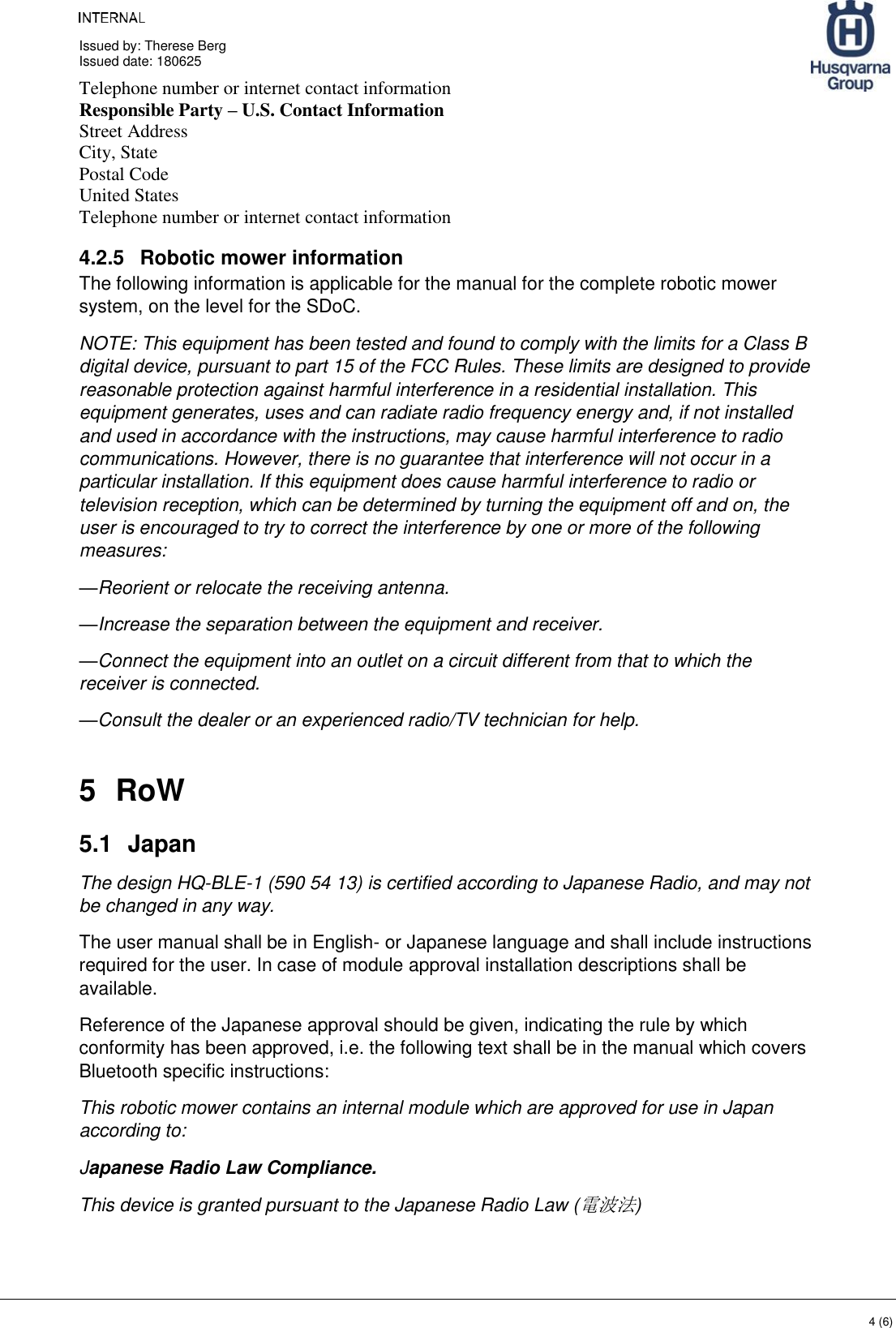     Issued by: Therese Berg Issued date: 180625    4 (6) Telephone number or internet contact information  Responsible Party – U.S. Contact Information  Street Address  City, State  Postal Code  United States  Telephone number or internet contact information  4.2.5  Robotic mower information The following information is applicable for the manual for the complete robotic mower system, on the level for the SDoC. NOTE: This equipment has been tested and found to comply with the limits for a Class B digital device, pursuant to part 15 of the FCC Rules. These limits are designed to provide reasonable protection against harmful interference in a residential installation. This equipment generates, uses and can radiate radio frequency energy and, if not installed and used in accordance with the instructions, may cause harmful interference to radio communications. However, there is no guarantee that interference will not occur in a particular installation. If this equipment does cause harmful interference to radio or television reception, which can be determined by turning the equipment off and on, the user is encouraged to try to correct the interference by one or more of the following measures: —Reorient or relocate the receiving antenna. —Increase the separation between the equipment and receiver. —Connect the equipment into an outlet on a circuit different from that to which the receiver is connected. —Consult the dealer or an experienced radio/TV technician for help. 5  RoW 5.1  Japan The design HQ-BLE-1 (590 54 13) is certified according to Japanese Radio, and may not be changed in any way. The user manual shall be in English- or Japanese language and shall include instructions required for the user. In case of module approval installation descriptions shall be available. Reference of the Japanese approval should be given, indicating the rule by which conformity has been approved, i.e. the following text shall be in the manual which covers Bluetooth specific instructions: This robotic mower contains an internal module which are approved for use in Japan according to:  Japanese Radio Law Compliance. This device is granted pursuant to the Japanese Radio Law (電波法) 