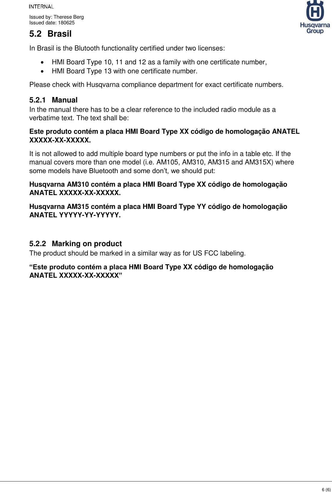     Issued by: Therese Berg Issued date: 180625    6 (6) 5.2  Brasil In Brasil is the Blutooth functionality certified under two licenses: •  HMI Board Type 10, 11 and 12 as a family with one certificate number, •  HMI Board Type 13 with one certificate number. Please check with Husqvarna compliance department for exact certificate numbers. 5.2.1  Manual In the manual there has to be a clear reference to the included radio module as a verbatime text. The text shall be: Este produto contém a placa HMI Board Type XX código de homologação ANATEL XXXXX-XX-XXXXX. It is not allowed to add multiple board type numbers or put the info in a table etc. If the manual covers more than one model (i.e. AM105, AM310, AM315 and AM315X) where some models have Bluetooth and some don’t, we should put: Husqvarna AM310 contém a placa HMI Board Type XX código de homologação ANATEL XXXXX-XX-XXXXX. Husqvarna AM315 contém a placa HMI Board Type YY código de homologação ANATEL YYYYY-YY-YYYYY.  5.2.2  Marking on product The product should be marked in a similar way as for US FCC labeling. “Este produto contém a placa HMI Board Type XX código de homologação ANATEL XXXXX-XX-XXXXX”  