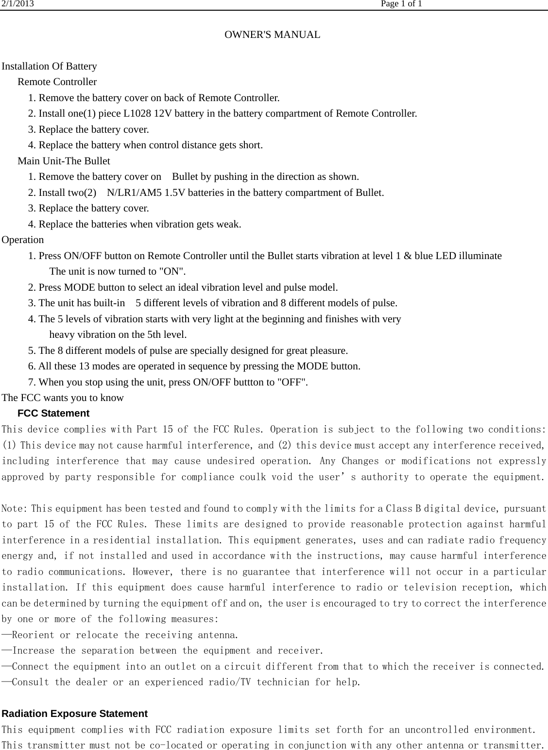 2/1/2013    Page 1 of 1                                                             OWNER&apos;S MANUAL  Installation Of Battery    Remote Controller           1. Remove the battery cover on back of Remote Controller.           2. Install one(1) piece L1028 12V battery in the battery compartment of Remote Controller.      3. Replace the battery cover.           4. Replace the battery when control distance gets short.    Main Unit-The Bullet           1. Remove the battery cover on    Bullet by pushing in the direction as shown.             2. Install two(2)    N/LR1/AM5 1.5V batteries in the battery compartment of Bullet.        3. Replace the battery cover.           4. Replace the batteries when vibration gets weak. Operation           1. Press ON/OFF button on Remote Controller until the Bullet starts vibration at level 1 &amp; blue LED illuminate          The unit is now turned to &quot;ON&quot;.           2. Press MODE button to select an ideal vibration level and pulse model.             3. The unit has built-in    5 different levels of vibration and 8 different models of pulse.           4. The 5 levels of vibration starts with very light at the beginning and finishes with very          heavy vibration on the 5th level.            5. The 8 different models of pulse are specially designed for great pleasure.           6. All these 13 modes are operated in sequence by pressing the MODE button.           7. When you stop using the unit, press ON/OFF buttton to &quot;OFF&quot;. The FCC wants you to know    FCC Statement This device complies with Part 15 of the FCC Rules. Operation is subject to the following two conditions: (1) This device may not cause harmful interference, and (2) this device must accept any interference received, including interference that may cause undesired operation. Any Changes or modifications not expressly approved by party responsible for compliance coulk void the user’s authority to operate the equipment.    Note: This equipment has been tested and found to comply with the limits for a Class B digital device, pursuant to part 15 of the FCC Rules. These limits are designed to provide reasonable protection against harmful interference in a residential installation. This equipment generates, uses and can radiate radio frequency energy and, if not installed and used in accordance with the instructions, may cause harmful interference to radio communications. However, there is no guarantee that interference will not occur in a particular installation. If this equipment does cause harmful interference to radio or television reception, which can be determined by turning the equipment off and on, the user is encouraged to try to correct the interference by one or more of the following measures: —Reorient or relocate the receiving antenna. —Increase the separation between the equipment and receiver. —Connect the equipment into an outlet on a circuit different from that to which the receiver is connected. —Consult the dealer or an experienced radio/TV technician for help.   Radiation Exposure Statement This equipment complies with FCC radiation exposure limits set forth for an uncontrolled environment.  This transmitter must not be co-located or operating in conjunction with any other antenna or transmitter.  