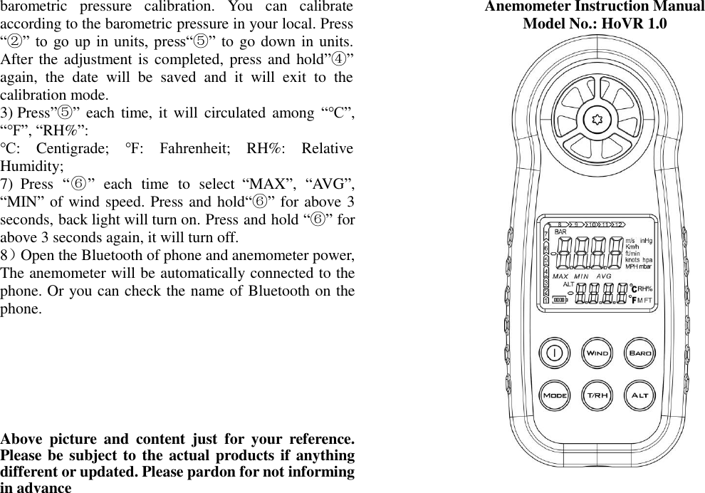 barometric  pressure  calibration.  You  can  calibrate according to the barometric pressure in your local. Press “②” to go up  in units, press“⑤” to go down in units. After the adjustment is completed, press and hold”④” again,  the  date  will  be  saved  and  it  will  exit  to  the calibration mode. 3) Press”⑤” each time,  it  will circulated among  “℃”,   “℉”, “RH%”:   ℃:  Centigrade;  ℉:  Fahrenheit;  RH%:  Relative Humidity;   7)  Press  “⑥”  each  time  to  select  “MAX”,  “AVG”, “MIN” of wind speed. Press and hold“⑥” for above 3 seconds, back light will turn on. Press and hold “⑥” for above 3 seconds again, it will turn off. 8）Open the Bluetooth of phone and anemometer power, The anemometer will be automatically connected to the phone. Or you can check the name of Bluetooth on the phone.        Above  picture  and  content  just  for  your  reference. Please be subject to the actual products if anything different or updated. Please pardon for not informing in advance Anemometer Instruction Manual   Model No.: HoVR 1.0            