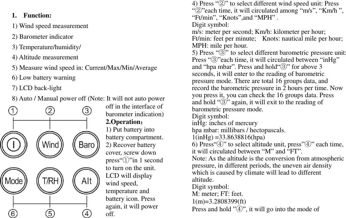  1.    Function:  1) Wind speed measurement  2) Barometer indicator  3) Temperature/humidity/  4) Altitude measurement  5) Measure wind speed in: Current/Max/Min/Average  6) Low battery warning  7) LCD back-light  8) Auto / Manual power off (Note: It will not auto power off in the interface of barometer indication) 2.Operation： 1) Put battery into battery compartment. 2) Recover battery cover, screw down press“①”in 1 second to turn on the unit. LCD will display wind speed, temperature and battery icon. Press again, it will power off. 4) Press “②” to select different wind speed unit: Press “②”each time, it will circulated among “m/s”, “Km/h ”, “Ft/min”, “Knots”,and “MPH” . Digit symbol:   m/s: meter per second; Km/h: kilometer per hour;  Ft/min: feet per minute;   Knots: nautical mile per hour;  MPH: mile per hour. 5) Press “③” to select different barometric pressure unit: Press “③”each time, it will circulated between “inHg” and “hpa mbar”. Press and hold“③” for above 3 seconds, it will enter to the reading of barometric pressure mode. There are total 16 groups data, and record the barometric pressure in 2 hours per time. Now you press it, you can check the 16 groups data. Press and hold “③” again, it will exit to the reading of barometric pressure mode. Digit symbol:   inHg: inches of mercury hpa mbar: millibars / hectopascals. 1(inHg) =33.8638816(hpa) 6) Press“④” to select altitude unit, press”④” each time, it will circulated between “M” and “FT”. Note: As the altitude is the conversion from atmospheric pressure, in different periods, the uneven air density which is caused by climate will lead to different altitude. Digit symbol: M: meter; FT: feet. 1(m)=3.2808399(ft) Press and hold ”④”, it will go into the mode of    