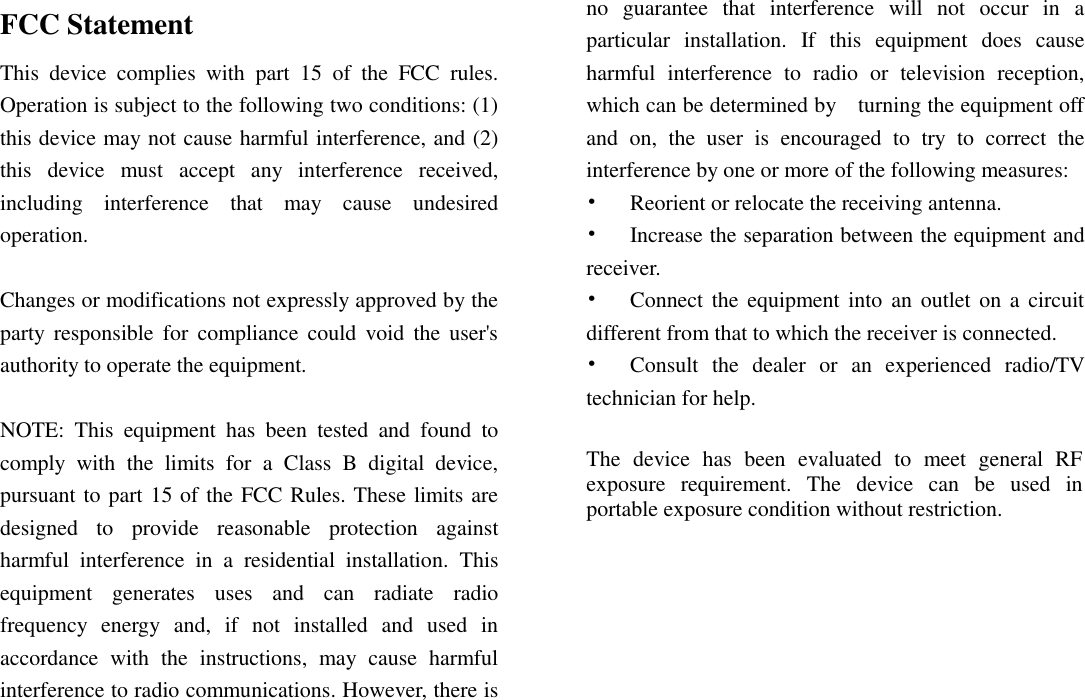 FCC Statement This  device  complies  with  part  15  of  the  FCC  rules. Operation is subject to the following two conditions: (1) this device may not cause harmful interference, and (2) this  device  must  accept  any  interference  received, including  interference  that  may  cause  undesired operation.    Changes or modifications not expressly approved by the party responsible  for  compliance  could  void  the  user&apos;s authority to operate the equipment.  NOTE:  This  equipment  has  been  tested  and  found  to comply  with  the  limits  for  a  Class  B  digital  device, pursuant to part 15 of the FCC Rules. These limits are designed  to  provide  reasonable  protection  against harmful  interference  in  a  residential  installation.  This equipment  generates  uses  and  can  radiate  radio frequency  energy  and,  if  not  installed  and  used  in accordance  with  the  instructions,  may  cause  harmful interference to radio communications. However, there is no  guarantee  that  interference  will  not  occur  in  a particular  installation.  If  this  equipment  does  cause harmful  interference  to  radio  or  television  reception, which can be determined by    turning the equipment off and  on,  the  user  is  encouraged  to  try  to  correct  the interference by one or more of the following measures: •  Reorient or relocate the receiving antenna. •  Increase the separation between the equipment and receiver. •  Connect the  equipment into  an  outlet  on  a  circuit different from that to which the receiver is connected. •  Consult  the  dealer  or  an  experienced  radio/TV technician for help.  The  device  has  been  evaluated  to  meet  general  RF exposure  requirement.  The  device  can  be  used  in portable exposure condition without restriction.        