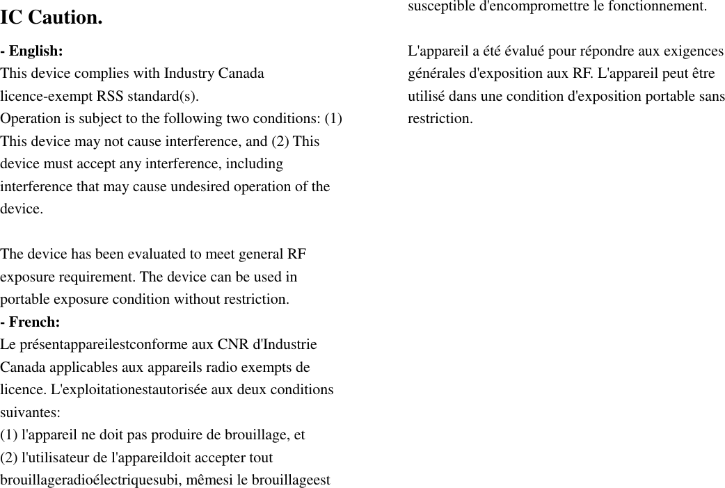 IC Caution. - English: This device complies with Industry Canada licence-exempt RSS standard(s). Operation is subject to the following two conditions: (1) This device may not cause interference, and (2) This device must accept any interference, including interference that may cause undesired operation of the device.  The device has been evaluated to meet general RF exposure requirement. The device can be used in portable exposure condition without restriction. - French: Le présentappareilestconforme aux CNR d&apos;Industrie Canada applicables aux appareils radio exempts de licence. L&apos;exploitationestautorisée aux deux conditions suivantes: (1) l&apos;appareil ne doit pas produire de brouillage, et (2) l&apos;utilisateur de l&apos;appareildoit accepter tout brouillageradioélectriquesubi, mêmesi le brouillageest susceptible d&apos;encompromettre le fonctionnement.  L&apos;appareil a été évalué pour répondre aux exigences générales d&apos;exposition aux RF. L&apos;appareil peut être utilisé dans une condition d&apos;exposition portable sans restriction.      