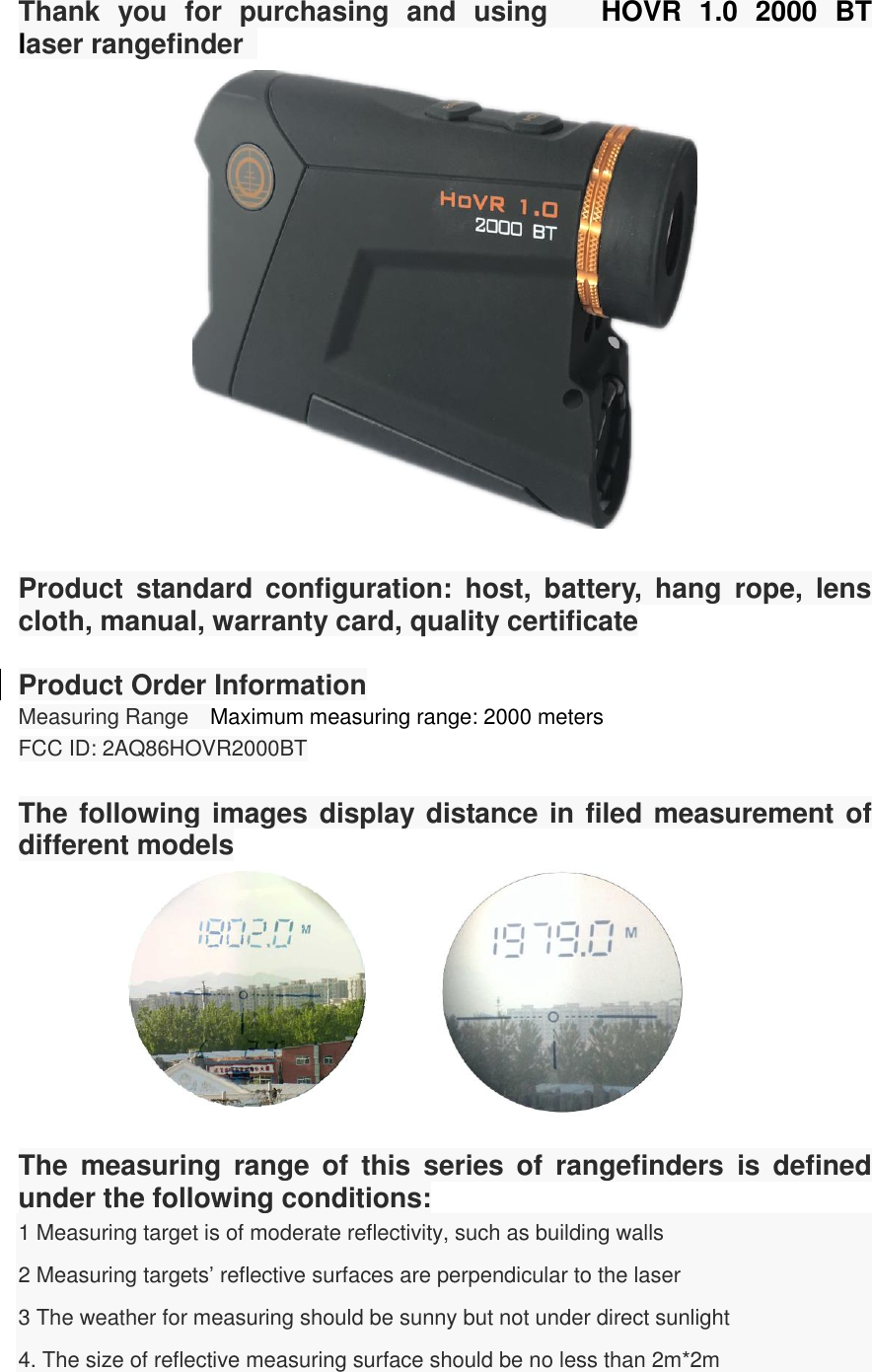 Thank  you  for  purchasing  and  using   HOVR  1.0  2000  BT           laser rangefinder     Product  standard  configuration:  host,  battery,  hang  rope,  lens cloth, manual, warranty card, quality certificate  Product Order Information Measuring Range  Maximum measuring range: 2000 meters FCC ID: 2AQ86HOVR2000BT  The following images display distance in filed measurement of different models                     The  measuring  range  of  this  series  of  rangefinders  is  defined under the following conditions:   1 Measuring target is of moderate reflectivity, such as building walls 2 Measuring targets’ reflective surfaces are perpendicular to the laser 3 The weather for measuring should be sunny but not under direct sunlight 4. The size of reflective measuring surface should be no less than 2m*2m  