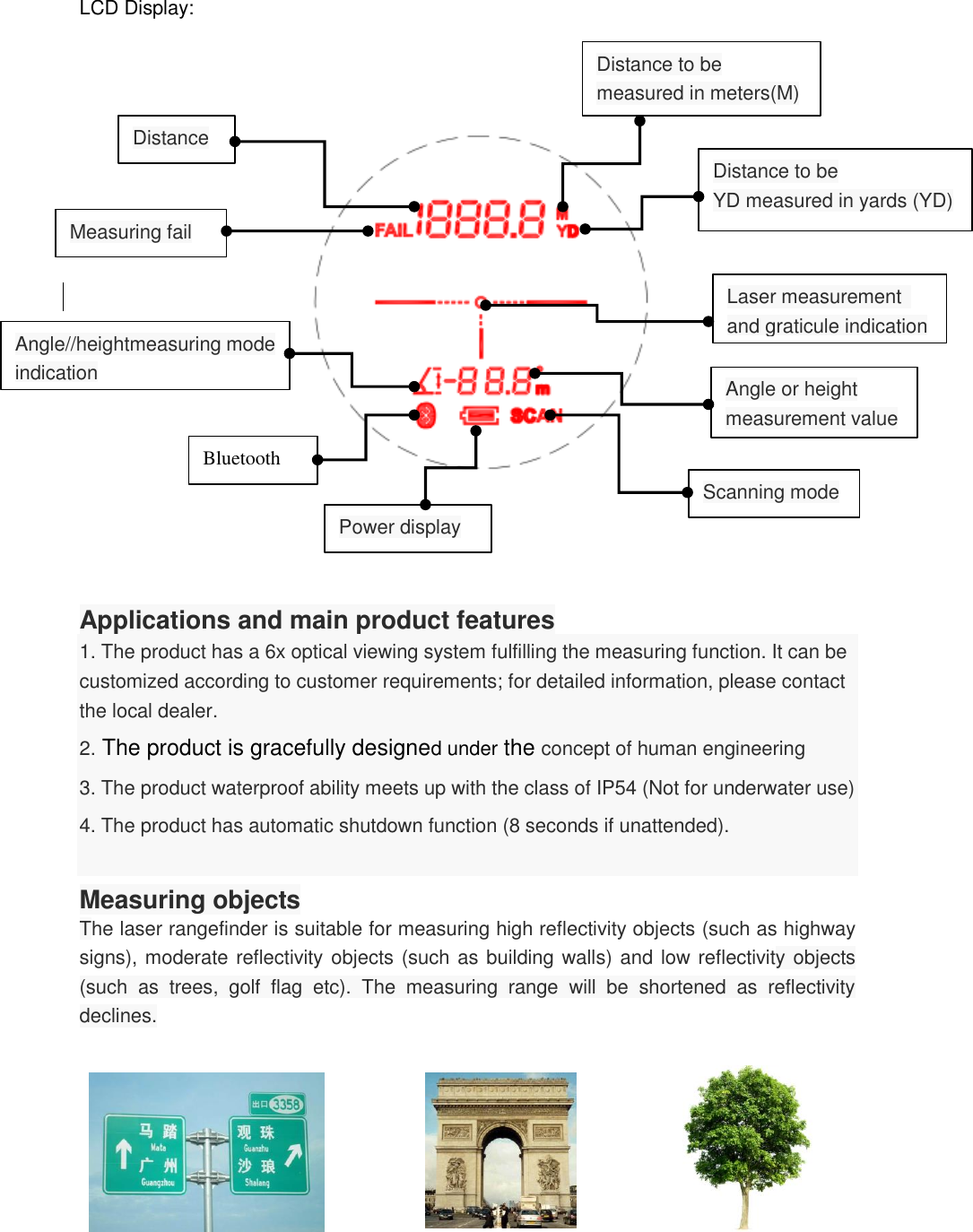   LCD Display:                     Applications and main product features 1. The product has a 6x optical viewing system fulfilling the measuring function. It can be customized according to customer requirements; for detailed information, please contact the local dealer. 2. The product is gracefully designed under the concept of human engineering 3. The product waterproof ability meets up with the class of IP54 (Not for underwater use) 4. The product has automatic shutdown function (8 seconds if unattended).  Measuring objects The laser rangefinder is suitable for measuring high reflectivity objects (such as highway signs), moderate reflectivity objects (such as building walls) and low reflectivity objects (such  as  trees,  golf  flag  etc).  The  measuring  range  will  be  shortened  as  reflectivity declines.                                 Distance to be measured in meters(M) Distance to be YD measured in yards (YD) Distance  Measuring fail Angle//heightmeasuring mode indication Bluetooth Power display Angle or height measurement value Scanning mode Laser measurement   and graticule indication 