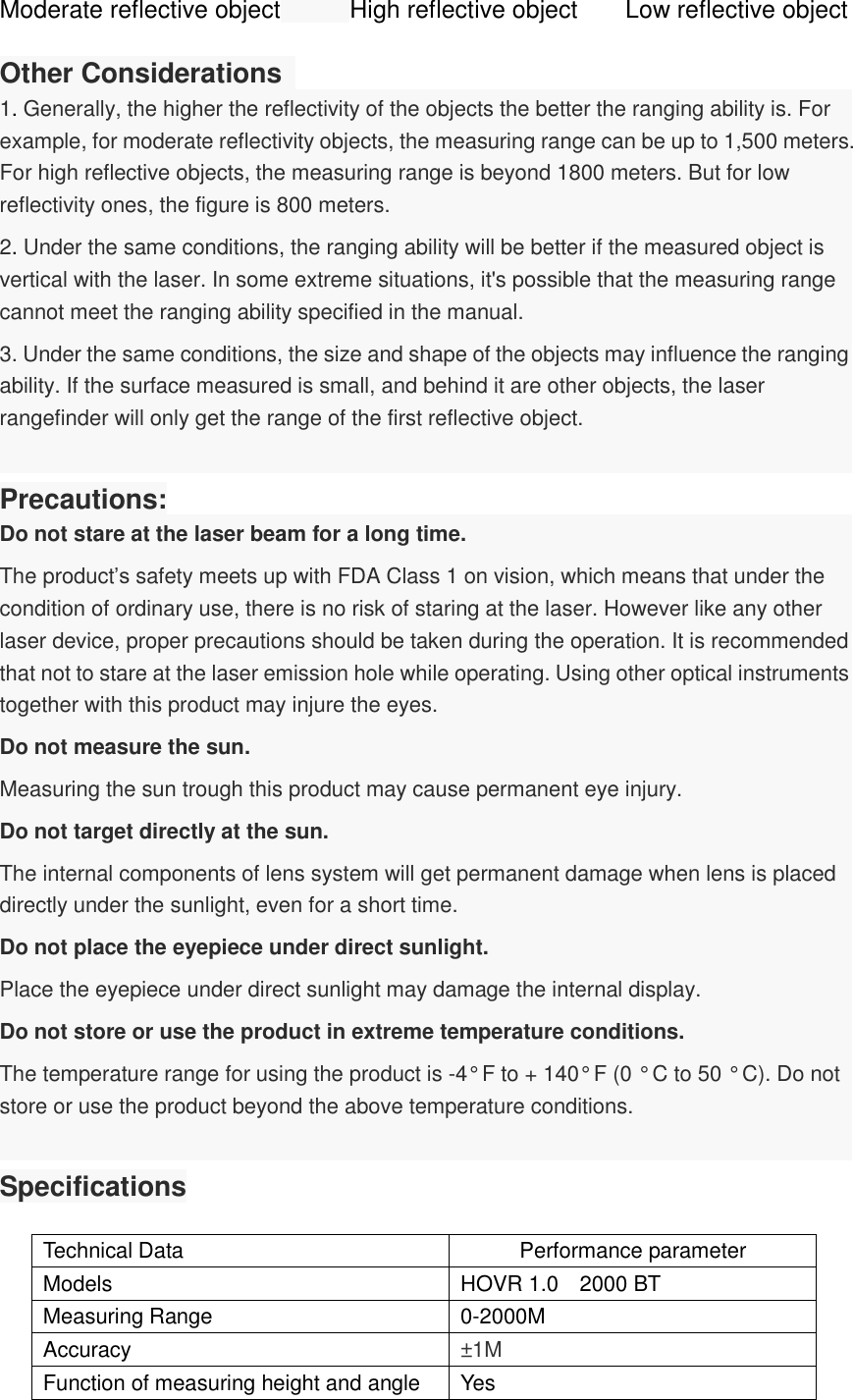 Moderate reflective object     High reflective object      Low reflective object  Other Considerations   1. Generally, the higher the reflectivity of the objects the better the ranging ability is. For example, for moderate reflectivity objects, the measuring range can be up to 1,500 meters. For high reflective objects, the measuring range is beyond 1800 meters. But for low reflectivity ones, the figure is 800 meters.   2. Under the same conditions, the ranging ability will be better if the measured object is vertical with the laser. In some extreme situations, it&apos;s possible that the measuring range cannot meet the ranging ability specified in the manual. 3. Under the same conditions, the size and shape of the objects may influence the ranging ability. If the surface measured is small, and behind it are other objects, the laser rangefinder will only get the range of the first reflective object.  Precautions: Do not stare at the laser beam for a long time. The product’s safety meets up with FDA Class 1 on vision, which means that under the condition of ordinary use, there is no risk of staring at the laser. However like any other laser device, proper precautions should be taken during the operation. It is recommended that not to stare at the laser emission hole while operating. Using other optical instruments together with this product may injure the eyes. Do not measure the sun. Measuring the sun trough this product may cause permanent eye injury.     Do not target directly at the sun. The internal components of lens system will get permanent damage when lens is placed directly under the sunlight, even for a short time.   Do not place the eyepiece under direct sunlight. Place the eyepiece under direct sunlight may damage the internal display. Do not store or use the product in extreme temperature conditions. The temperature range for using the product is -4° F to + 140° F (0 ° C to 50 ° C). Do not store or use the product beyond the above temperature conditions.  Specifications  Technical Data Performance parameter Models HOVR 1.0    2000 BT Measuring Range 0-2000M Accuracy ±1M Function of measuring height and angle Yes 