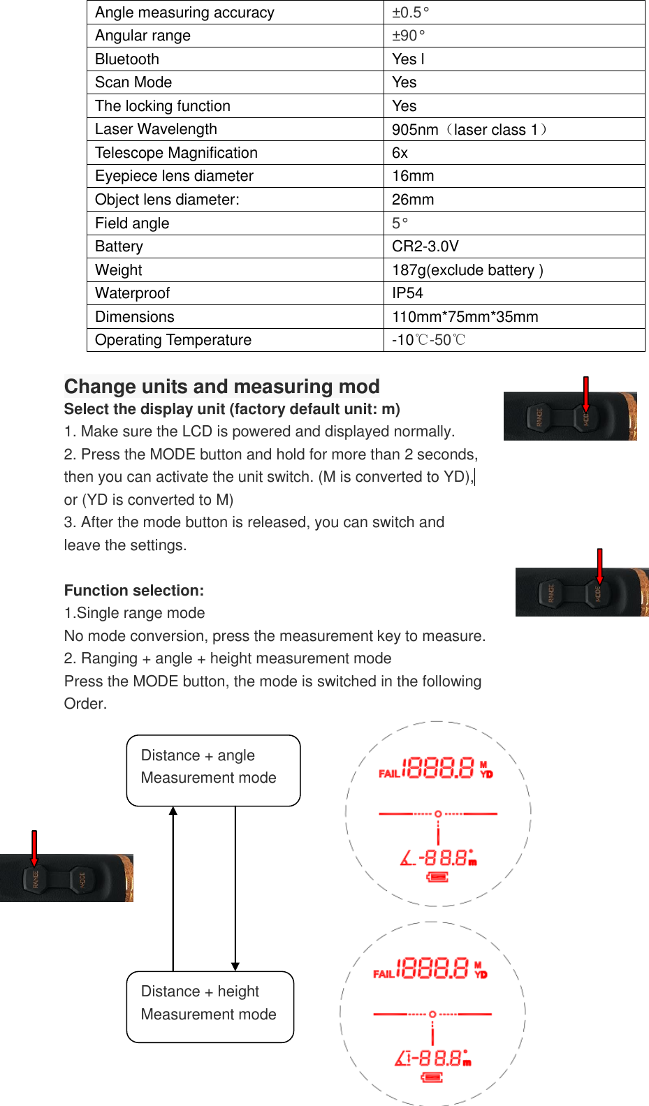 Angle measuring accuracy ±0.5° Angular range ±90° Bluetooth Yes l Scan Mode       Yes The locking function Yes Laser Wavelength 905nm（laser class 1） Telescope Magnification 6x Eyepiece lens diameter 16mm Object lens diameter: 26mm Field angle 5° Battery CR2-3.0V Weight 187g(exclude battery ) Waterproof IP54 Dimensions 110mm*75mm*35mm Operating Temperature -10℃-50℃  Change units and measuring mod Select the display unit (factory default unit: m) 1. Make sure the LCD is powered and displayed normally. 2. Press the MODE button and hold for more than 2 seconds, then you can activate the unit switch. (M is converted to YD),  or (YD is converted to M) 3. After the mode button is released, you can switch and leave the settings.  Function selection: 1.Single range mode No mode conversion, press the measurement key to measure. 2. Ranging + angle + height measurement mode Press the MODE button, the mode is switched in the following Order.             Distance + angle Measurement mode Distance + height Measurement mode 