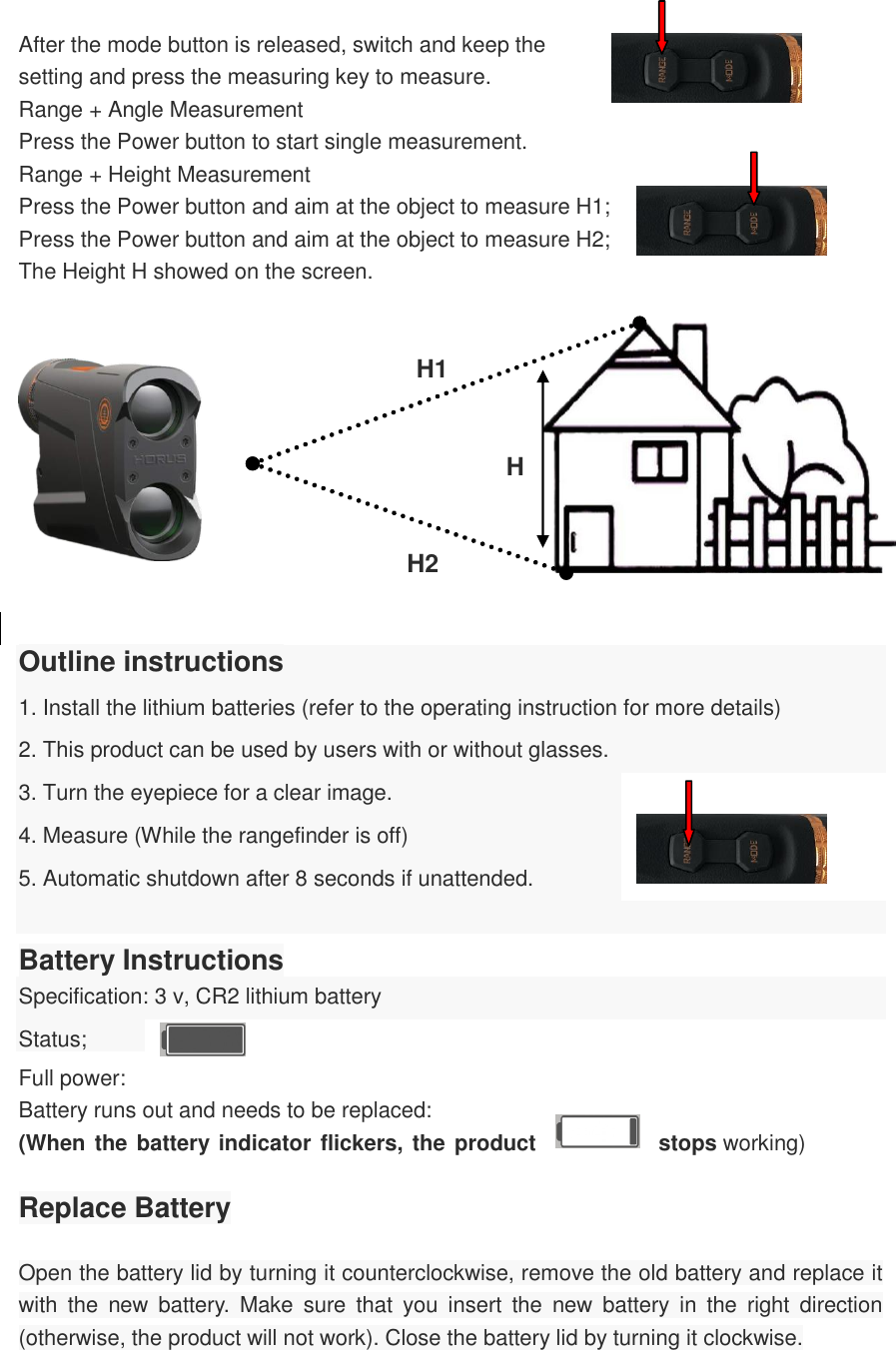   After the mode button is released, switch and keep the setting and press the measuring key to measure. Range + Angle Measurement Press the Power button to start single measurement. Range + Height Measurement Press the Power button and aim at the object to measure H1; Press the Power button and aim at the object to measure H2; The Height H showed on the screen.                     H1    H                    H2   Outline instructions 1. Install the lithium batteries (refer to the operating instruction for more details) 2. This product can be used by users with or without glasses. 3. Turn the eyepiece for a clear image. 4. Measure (While the rangefinder is off) 5. Automatic shutdown after 8 seconds if unattended.  Battery Instructions Specification: 3 v, CR2 lithium battery Status;   Full power: Battery runs out and needs to be replaced: (When the battery indicator flickers, the product  stops working)  Replace Battery  Open the battery lid by turning it counterclockwise, remove the old battery and replace it with  the  new  battery.  Make  sure  that  you  insert  the  new  battery  in  the  right  direction (otherwise, the product will not work). Close the battery lid by turning it clockwise.  