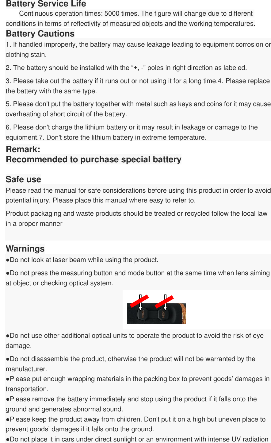 Battery Service Life Continuous operation times: 5000 times. The figure will change due to different conditions in terms of reflectivity of measured objects and the working temperatures. Battery Cautions 1. If handled improperly, the battery may cause leakage leading to equipment corrosion or clothing stain. 2. The battery should be installed with the “+, -” poles in right direction as labeled.   3. Please take out the battery if it runs out or not using it for a long time.4. Please replace the battery with the same type. 5. Please don&apos;t put the battery together with metal such as keys and coins for it may cause overheating of short circuit of the battery. 6. Please don&apos;t charge the lithium battery or it may result in leakage or damage to the equipment.7. Don&apos;t store the lithium battery in extreme temperature. Remark: Recommended to purchase special battery  Safe use Please read the manual for safe considerations before using this product in order to avoid potential injury. Please place this manual where easy to refer to. Product packaging and waste products should be treated or recycled follow the local law in a proper manner  Warnings ●Do not look at laser beam while using the product.   ●Do not press the measuring button and mode button at the same time when lens aiming at object or checking optical system.        ●Do not use other additional optical units to operate the product to avoid the risk of eye damage. ●Do not disassemble the product, otherwise the product will not be warranted by the manufacturer.   ●Please put enough wrapping materials in the packing box to prevent goods’ damages in transportation.   ●Please remove the battery immediately and stop using the product if it falls onto the ground and generates abnormal sound.   ●Please keep the product away from children. Don&apos;t put it on a high but uneven place to prevent goods’ damages if it falls onto the ground.   ●Do not place it in cars under direct sunlight or an environment with intense UV radiation 