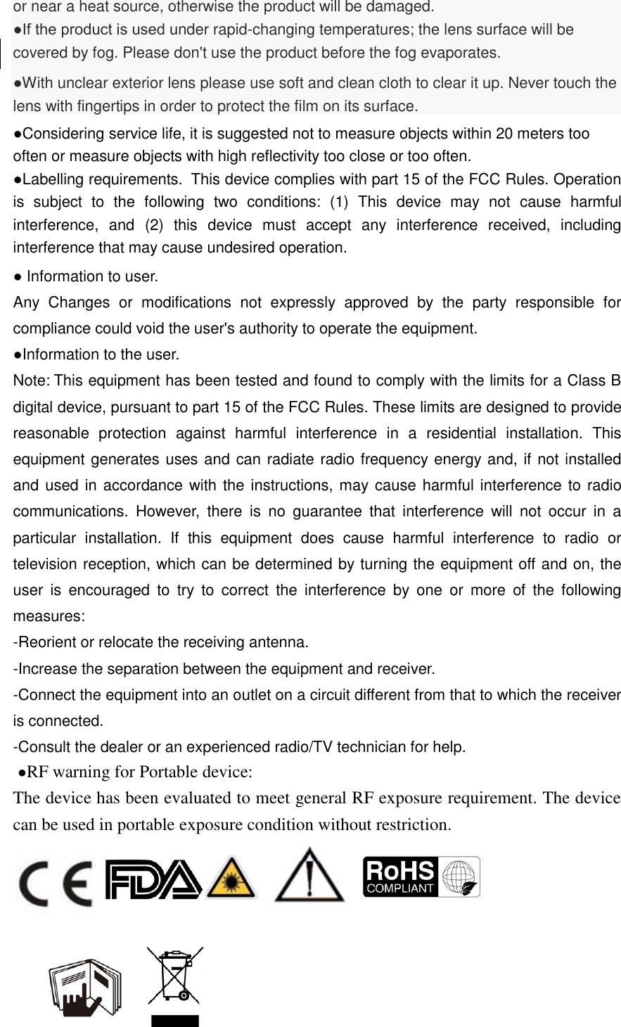or near a heat source, otherwise the product will be damaged.   ●If the product is used under rapid-changing temperatures; the lens surface will be covered by fog. Please don&apos;t use the product before the fog evaporates.   ●With unclear exterior lens please use soft and clean cloth to clear it up. Never touch the lens with fingertips in order to protect the film on its surface. ●Considering service life, it is suggested not to measure objects within 20 meters too often or measure objects with high reflectivity too close or too often. ●Labelling requirements.  This device complies with part 15 of the FCC Rules. Operation is  subject  to  the  following  two  conditions:  (1)  This  device  may  not  cause  harmful interference,  and  (2)  this  device  must  accept  any  interference  received,  including interference that may cause undesired operation.    ● Information to user.  Any  Changes  or  modifications  not  expressly  approved  by  the  party  responsible  for compliance could void the user&apos;s authority to operate the equipment. ●Information to the user. Note: This equipment has been tested and found to comply with the limits for a Class B digital device, pursuant to part 15 of the FCC Rules. These limits are designed to provide reasonable  protection  against  harmful  interference  in  a  residential  installation.  This equipment generates uses and can radiate radio frequency energy and, if not installed and used in accordance with the instructions, may cause harmful interference to radio communications.  However,  there  is  no  guarantee  that  interference  will  not  occur  in  a particular  installation.  If  this  equipment  does  cause  harmful  interference  to  radio  or television reception, which can be determined by turning the equipment off and on, the user  is  encouraged  to  try  to  correct  the  interference  by  one  or  more  of  the  following measures: -Reorient or relocate the receiving antenna. -Increase the separation between the equipment and receiver. -Connect the equipment into an outlet on a circuit different from that to which the receiver is connected. -Consult the dealer or an experienced radio/TV technician for help.  ●RF warning for Portable device:    The device has been evaluated to meet general RF exposure requirement. The device can be used in portable exposure condition without restriction.        
