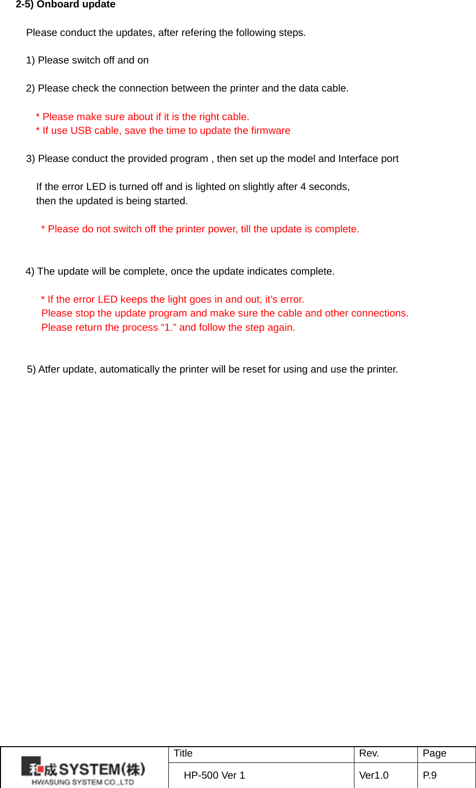 2-5) Onboard update  Please conduct the updates, after refering the following steps.  1) Please switch off and on  2) Please check the connection between the printer and the data cable.   * Please make sure about if it is the right cable. * If use USB cable, save the time to update the firmware      3) Please conduct the provided program , then set up the model and Interface port    If the error LED is turned off and is lighted on slightly after 4 seconds, then the updated is being started.    * Please do not switch off the printer power, till the update is complete.   4) The update will be complete, once the update indicates complete.  * If the error LED keeps the light goes in and out, it’s error.  Please stop the update program and make sure the cable and other connections.  Please return the process “1.” and follow the step again.   5) Atfer update, automatically the printer will be reset for using and use the printer.  Title Rev. Page HP-500 Ver 1 Ver1.0 P. 9  