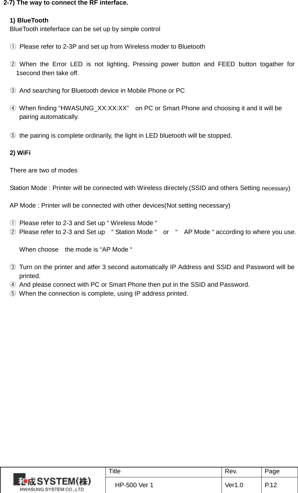 2-7) The way to connect the RF interface.    1) BlueTooth BlueTooth inteferface can be set up by simple control  ① Please refer to 2-3P and set up from Wireless moder to Bluetooth  ② When the Error LED  is not lighting, Pressing power button and FEED button togather for 1second then take off.  ③ And searching for Bluetooth device in Mobile Phone or PC  ④ When finding “HWASUNG_XX:XX:XX”    on PC or Smart Phone and choosing it and it will be   pairing automatically.  ⑤ the pairing is complete ordinarily, the light in LED bluetooth will be stopped.  2) WiFi  There are two of modes    Station Mode : Printer will be connected with Wireless directely.(SSID and others Setting necessary)  AP Mode : Printer will be connected with other devices(Not setting necessary)  ① Please refer to 2-3 and Set up “ Wireless Mode “   ② Please refer to 2-3 and Set up    “ Station Mode “   or  “   AP Mode “ according to where you use.  When choose   the mode is “AP Mode “  ③ Turn on the printer and atfer 3 second automatically IP Address and SSID and Password will be printed. ④ And please connect with PC or Smart Phone then put in the SSID and Password. ⑤ When the connection is complete, using IP address printed.  Title Rev. Page HP-500 Ver 1 Ver1.0 P. 12  