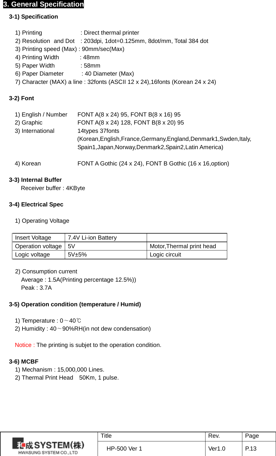 3. General Specification 3-1) Specification      1) Printing        : Direct thermal printer     2) Resolution   and Dot  : 203dpi, 1dot=0.125mm, 8dot/mm, Total 384 dot     3) Printing speed (Max) : 90mm/sec(Max)     4) Printing Width        : 48mm     5) Paper Width   : 58mm     6) Paper Diameter      : 40 Diameter (Max) 7) Character (MAX) a line : 32fonts (ASCII 12 x 24),16fonts (Korean 24 x 24)  3-2) Font  1) English / Number    FONT A(8 x 24) 95, FONT B(8 x 16) 95 2) Graphic       FONT A(8 x 24) 128, FONT B(8 x 20) 95 3) International    14types 37fonts (Korean,English,France,Germany,England,Denmark1,Swden,Italy, Spain1,Japan,Norway,Denmark2,Spain2,Latin America)  4) Korean      FONT A Gothic (24 x 24), FONT B Gothic (16 x 16,option)  3-3) Internal Buffer     Receiver buffer : 4KByte    3-4) Electrical Spec    1) Operating Voltage  Insert Voltage 7.4V Li-ion Battery  Operation voltage 5V Motor,Thermal print head Logic voltage 5V±5% Logic circuit       2) Consumption current     Average : 1.5A(Printing percentage 12.5%))     Peak : 3.7A  3-5) Operation condition (temperature / Humid)  1) Temperature : 0∼40℃ 2) Humidity : 40∼90%RH(in not dew condensation)  Notice : The printing is subjet to the operation condition.  3-6) MCBF   1) Mechanism : 15,000,000 Lines.   2) Thermal Print Head  50Km, 1 pulse.  Title Rev. Page HP-500 Ver 1 Ver1.0 P. 13  