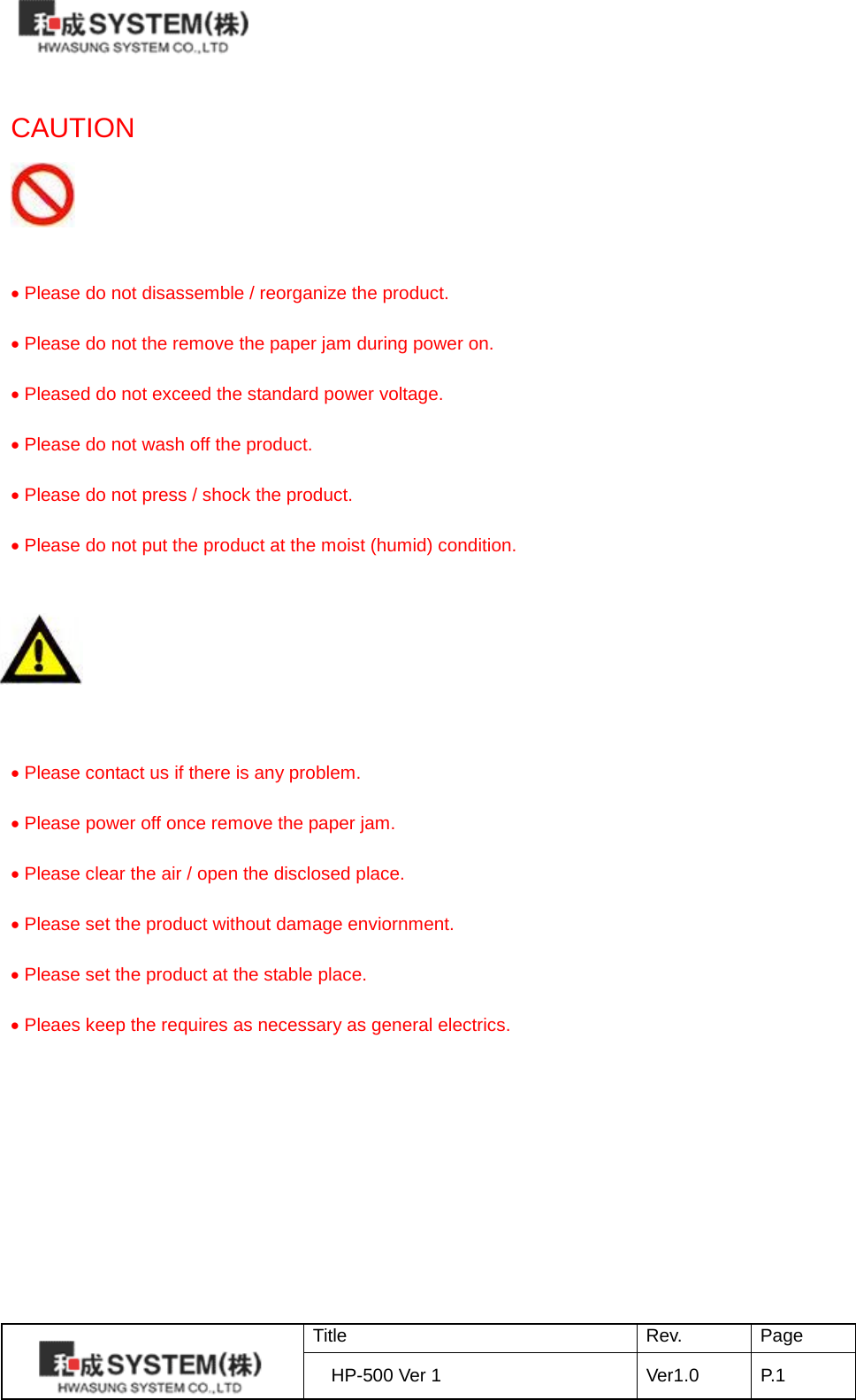   CAUTION    • Please do not disassemble / reorganize the product.  • Please do not the remove the paper jam during power on.  • Pleased do not exceed the standard power voltage.  • Please do not wash off the product.  • Please do not press / shock the product.  • Please do not put the product at the moist (humid) condition.        • Please contact us if there is any problem.  • Please power off once remove the paper jam.  • Please clear the air / open the disclosed place.  • Please set the product without damage enviornment.  • Please set the product at the stable place.  • Pleaes keep the requires as necessary as general electrics.  Title Rev. Page HP-500 Ver 1 Ver1.0 P.1  