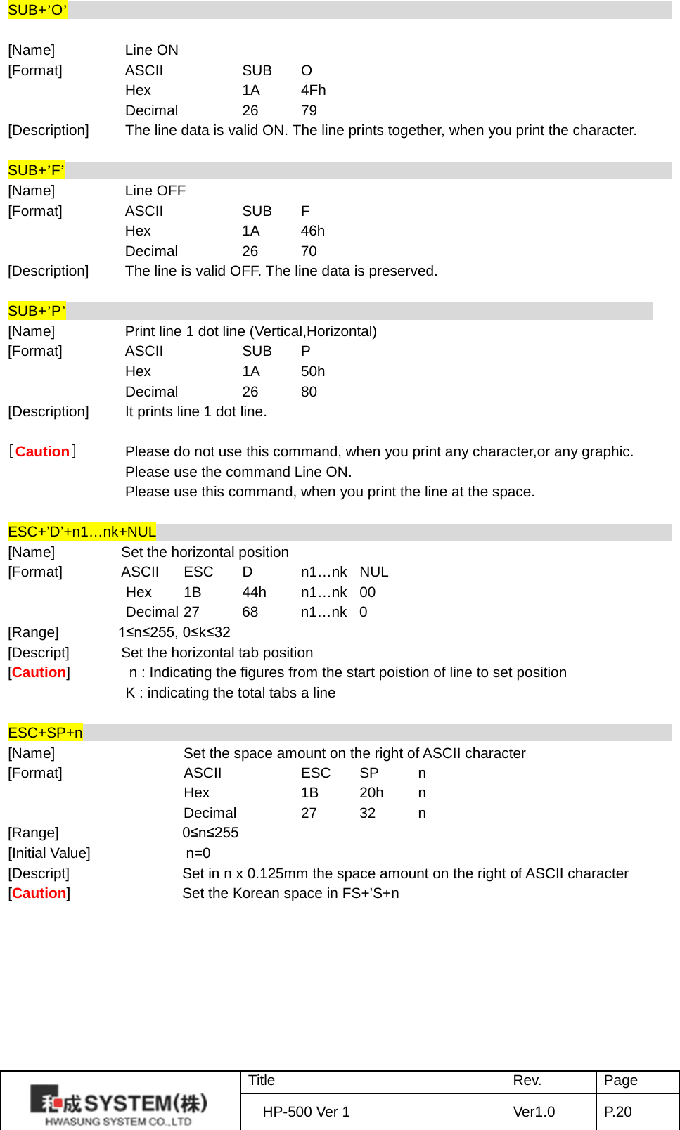 SUB+’O’                               [Name]    Line ON [Format]   ASCII    SUB  O     Hex    1A 4Fh     Decimal   26 79 [Description]   The line data is valid ON. The line prints together, when you print the character.  SUB+’F’                 [Name]    Line OFF [Format]   ASCII    SUB  F     Hex    1A 46h     Decimal   26 70 [Description] The line is valid OFF. The line data is preserved.  SUB+’P’                      [Name]    Print line 1 dot line (Vertical,Horizontal) [Format]   ASCII    SUB  P     Hex    1A 50h     Decimal   26 80 [Description] It prints line 1 dot line.  [Caution]  Please do not use this command, when you print any character,or any graphic. Please use the command Line ON. Please use this command, when you print the line at the space.  ESC+’D’+n1…nk+NUL                                                                                 [Name]         Set the horizontal position [Format]        ASCII ESC  D  n1…nk NUL Hex    1B 44h n1…nk 00 Decimal 27 68 n1…nk  0 [Range]        1≤n≤255, 0≤k≤32 [Descript]       Set the horizontal tab position   [Caution]        n : Indicating the figures from the start poistion of line to set position   K : indicating the total tabs a line  ESC+SP+n                                                                                  [Name]    Set the space amount on the right of ASCII character   [Format]    ASCII    ESC SP  n     Hex    1B 20h  n     Decimal   27 32  n [Range]   0≤n≤255 [Initial Value]               n=0 [Descript] Set in n x 0.125mm the space amount on the right of ASCII character   [Caution]  Set the Korean space in FS+’S+n          Title Rev. Page HP-500 Ver 1 Ver1.0 P. 20  