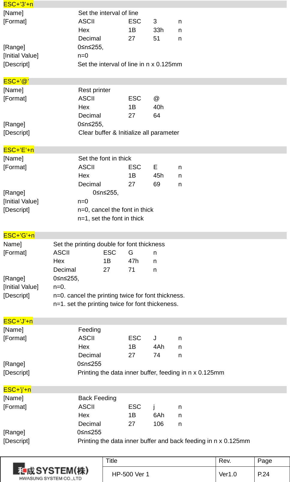 ESC+’3’+n                                                                                    [Name]    Set the interval of line [Format]    ASCII    ESC  3  n     Hex    1B 33h  n     Decimal   27 51  n [Range]   0≤n≤255,   [Initial Value] n=0 [Descript] Set the interval of line in n x 0.125mm  ESC+’@’                                                                                    [Name]    Rest printer [Format]    ASCII    ESC  @     Hex    1B 40h     Decimal   27 64 [Range]   0≤n≤255,   [Descript]         Clear buffer &amp; Initialize all parameter    ESC+’E’+n                                                                                    [Name]    Set the font in thick   [Format]    ASCII    ESC  E  n     Hex    1B 45h  n     Decimal   27 69  n [Range]         0≤n≤255,   [Initial Value] n=0 [Descript] n=0, cancel the font in thick  n=1, set the font in thick    ESC+’G’+n                                                                                    Name]    Set the printing double for font thickness [Format]   ASCII    ESC  G  n     Hex    1B 47h  n     Decimal   27 71  n [Range]         0≤n≤255,   [Initial Value] n=0.   [Descript] n=0. cancel the printing twice for font thickness.       n=1. set the printing twice for font thickeness.    ESC+’J’+n                                                                                    [Name]    Feeding [Format]    ASCII    ESC  J  n     Hex    1B 4Ah  n     Decimal   27 74  n [Range]    0≤n≤255 [Descript] Printing the data inner buffer, feeding in n x 0.125mm  ESC+’j’+n                                                                                    [Name]    Back Feeding [Format]    ASCII    ESC  j  n     Hex    1B 6Ah  n     Decimal   27 106  n [Range]    0≤n≤255 [Descript] Printing the data inner buffer and back feeding in n x 0.125mm   Title Rev. Page HP-500 Ver 1 Ver1.0 P. 24  