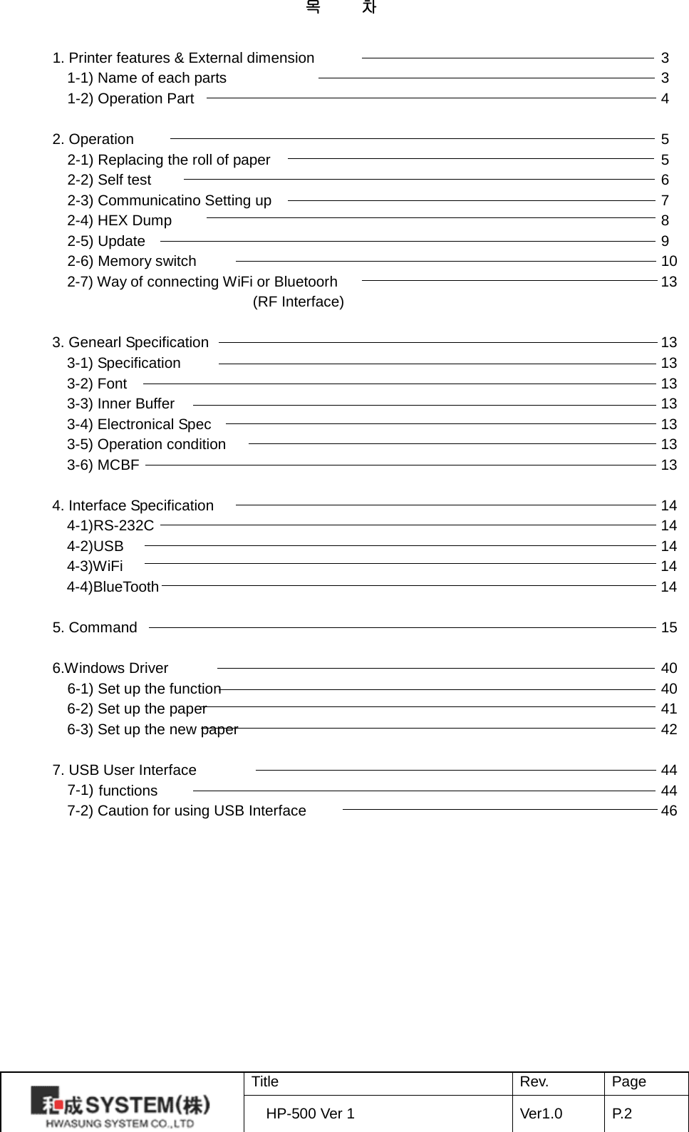목     차  1. Printer features &amp; External dimension            3 1-1) Name of each parts                3   1-2) Operation Part                4  2. Operation                  5   2-1) Replacing the roll of paper              5   2-2) Self test                  6   2-3) Communicatino Setting up                7 2-4) HEX Dump                   8   2-5) Update                  9   2-6) Memory switch                10 2-7) Way of connecting WiFi or Bluetoorh              13                            (RF Interface)  3. Genearl Specification                13 3-1) Specification         13 3-2) Font         13 3-3) Inner Buffer         13 3-4) Electronical Spec                13 3-5) Operation condition                13 3-6) MCBF         13  4. Interface Specification                14 4-1)RS-232C                    14 4-2)USB                    14 4-3)WiFi                            14 4-4)BlueTooth                  14  5. Command                  15  6.Windows Driver                    40   6-1) Set up the function                40   6-2) Set up the paper                41   6-3) Set up the new paper                42  7. USB User Interface                44   7-1) functions         44   7-2) Caution for using USB Interface                   46             Title Rev. Page HP-500 Ver 1 Ver1.0 P. 2  