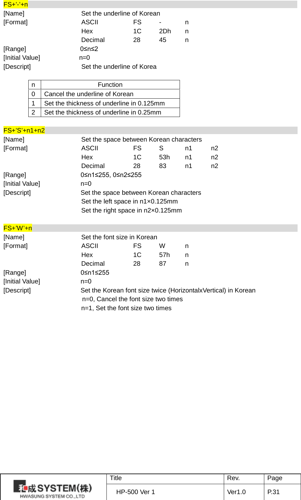 FS+’-’+n                                                                                    [Name]    Set the underline of Korean [Format]    ASCII    FS  -  n     Hex    1C 2Dh  n     Decimal   28 45  n [Range]    0≤n≤2 [Initial Value]            n=0 [Descript]         Set the underline of Korea  n Function 0 Cancel the underline of Korean 1 Set the thickness of underline in 0.125mm 2 Set the thickness of underline in 0.25mm  FS+’S’+n1+n2                                                                                [Name]    Set the space between Korean characters   [Format]    ASCII    FS  S  n1 n2     Hex    1C 53h n1 n2     Decimal   28 83 n1 n2 [Range]   0≤n1≤255, 0≤n2≤255 [Initial Value] n=0 [Descript] Set the space between Korean characters                         Set the left space in n1×0.125mm                         Set the right space in n2×0.125mm  FS+’W’+n                                                                                   [Name]    Set the font size in Korean [Format]    ASCII    FS  W  n     Hex    1C 57h  n     Decimal   28 87  n [Range]   0≤n1≤255 [Initial Value] n=0 [Descript] Set the Korean font size twice (HorizontalxVertical) in Korean n=0, Cancel the font size two times                           n=1, Set the font size two times  Title Rev. Page HP-500 Ver 1 Ver1.0 P. 31  
