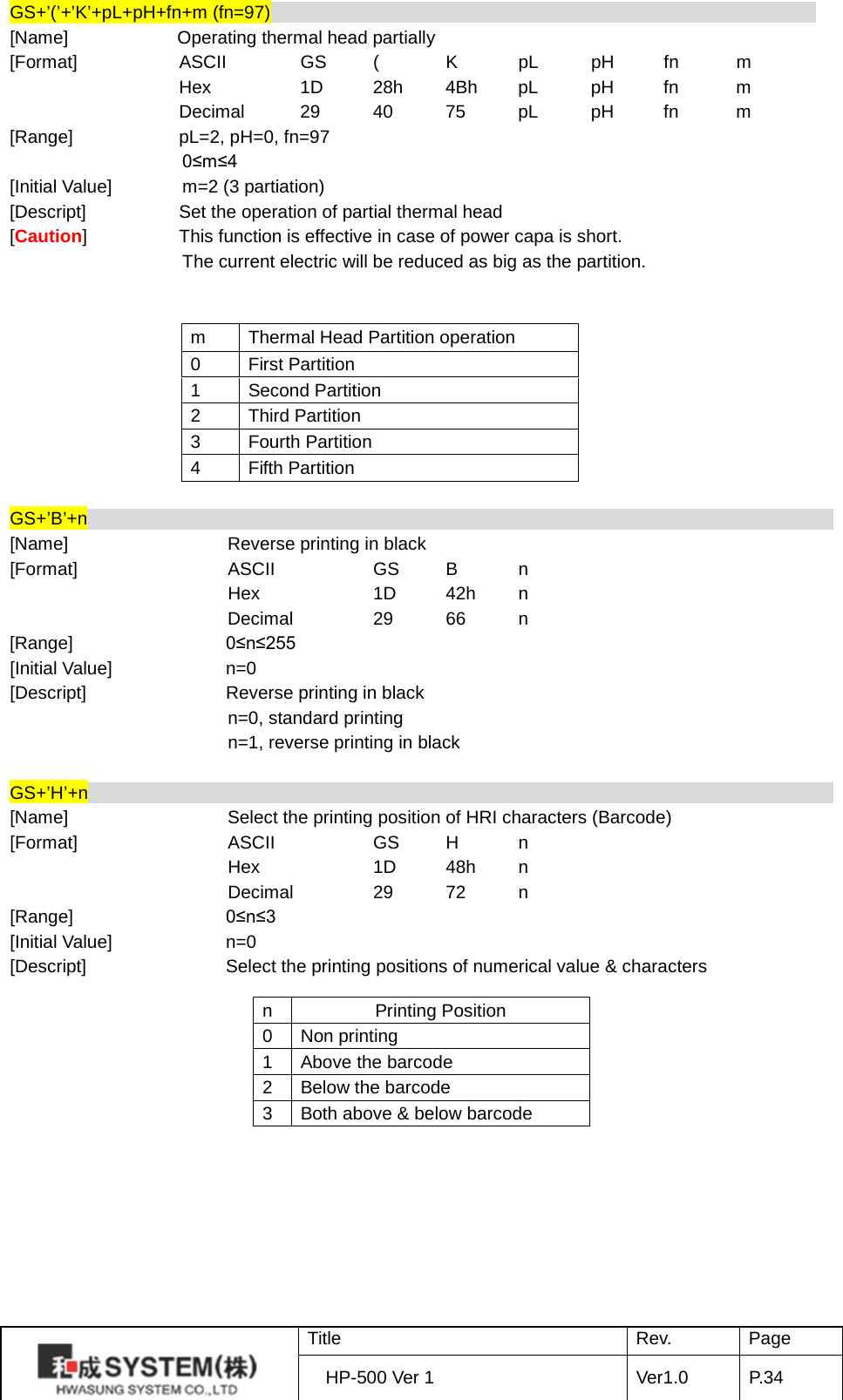 GS+’(’+’K’+pL+pH+fn+m (fn=97)                                                             [Name]            Operating thermal head partially   [Format] ASCII   GS  (  K  pL pH fn  m  Hex    1D 28h 4Bh pL pH fn  m  Decimal 29 40 75 pL pH fn  m [Range] pL=2, pH=0, fn=97                 0≤m≤4 [Initial Value]    m=2 (3 partiation) [Descript] Set the operation of partial thermal head [Caution] This function is effective in case of power capa is short.                    The current electric will be reduced as big as the partition.   m Thermal Head Partition operation 0 First Partition 1 Second Partition 2 Third Partition 3 Fourth Partition 4 Fifth Partition  GS+’B’+n                                                                                    [Name]    Reverse printing in black [Format]    ASCII    GS  B  n     Hex    1D 42h  n     Decimal   29 66  n [Range]   0≤n≤255 [Initial Value] n=0 [Descript] Reverse printing in black     n=0, standard printing     n=1, reverse printing in black  GS+’H’+n                                                                                    [Name]    Select the printing position of HRI characters (Barcode) [Format]    ASCII    GS  H  n     Hex    1D 48h  n     Decimal   29 72  n [Range]   0≤n≤3 [Initial Value] n=0 [Descript] Select the printing positions of numerical value &amp; characters   n Printing Position 0 Non printing 1 Above the barcode   2 Below the barcode 3 Both above &amp; below barcode  Title Rev. Page HP-500 Ver 1 Ver1.0 P. 34  