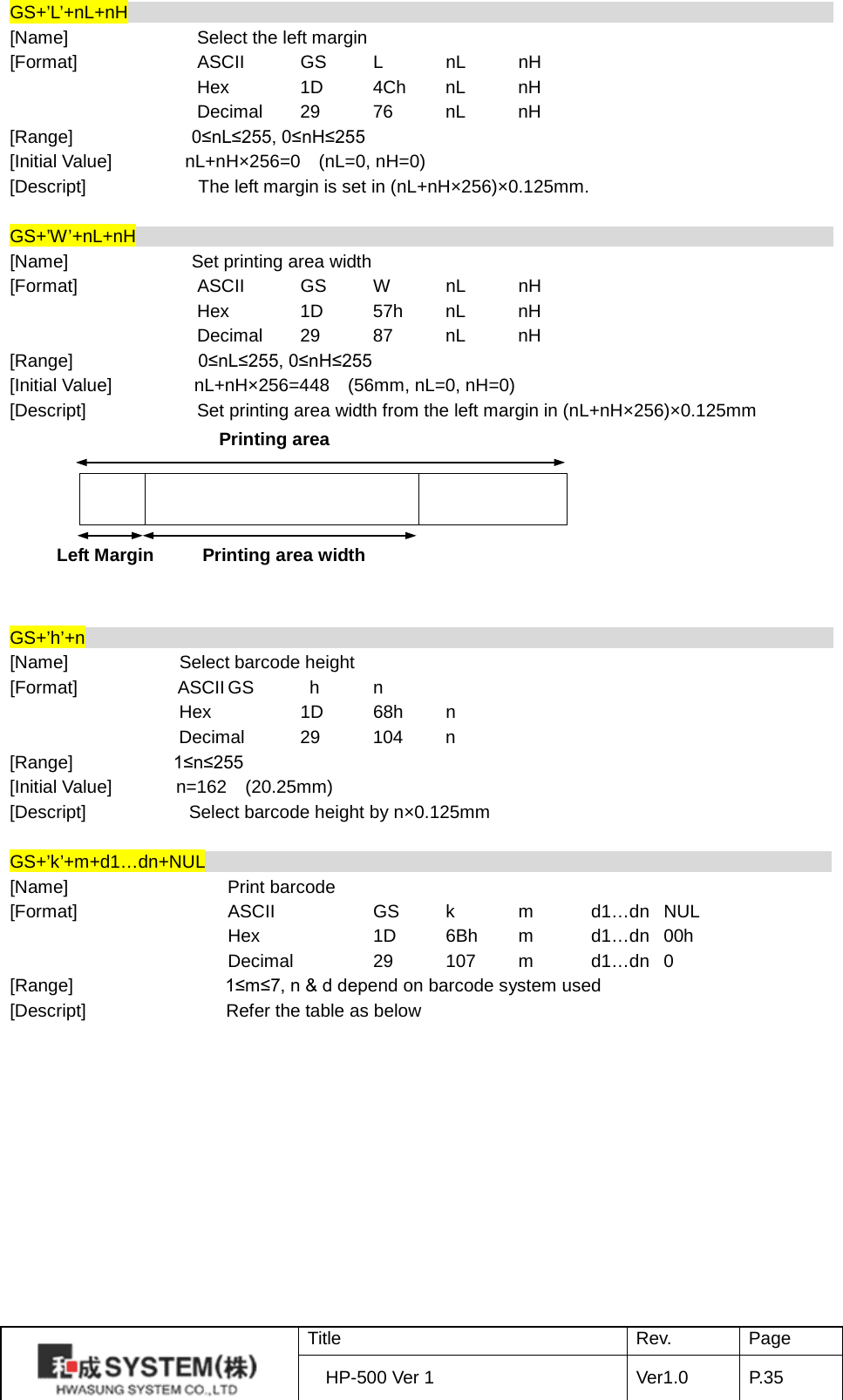 GS+’L’+nL+nH                                                                               [Name] Select the left margin [Format] ASCII GS  L  nL nH  Hex 1D 4Ch nL nH  Decimal 29 76 nL nH [Range]              0≤nL≤255, 0≤nH≤255 [Initial Value]        nL+nH×256=0  (nL=0, nH=0) [Descript] The left margin is set in (nL+nH×256)×0.125mm.  GS+’W’+nL+nH                                                                               [Name]        Set printing area width [Format] ASCII GS  W  nL nH  Hex 1D 57h nL nH  Decimal 29 87 nL nH [Range] 0≤nL≤255, 0≤nH≤255 [Initial Value]           nL+nH×256=448    (56mm, nL=0, nH=0) [Descript] Set printing area width from the left margin in (nL+nH×256)×0.125mm            GS+’h’+n                                                                                    [Name] Select barcode height   [Format]           ASCII GS    h  n  Hex   1D 68h  n  Decimal 29 104  n [Range]            1≤n≤255 [Initial Value]       n=162  (20.25mm) [Descript] Select barcode height by n×0.125mm  GS+’k’+m+d1…dn+NUL                                                                      [Name]    Print barcode [Format]    ASCII    GS  k  m  d1…dn NUL     Hex    1D 6Bh  m  d1…dn 00h     Decimal   29 107  m  d1…dn  0 [Range]   1≤m≤7, n &amp; d depend on barcode system used   [Descript] Refer the table as below            Printing area Left Margin Printing area width  Title Rev. Page HP-500 Ver 1 Ver1.0 P. 35  