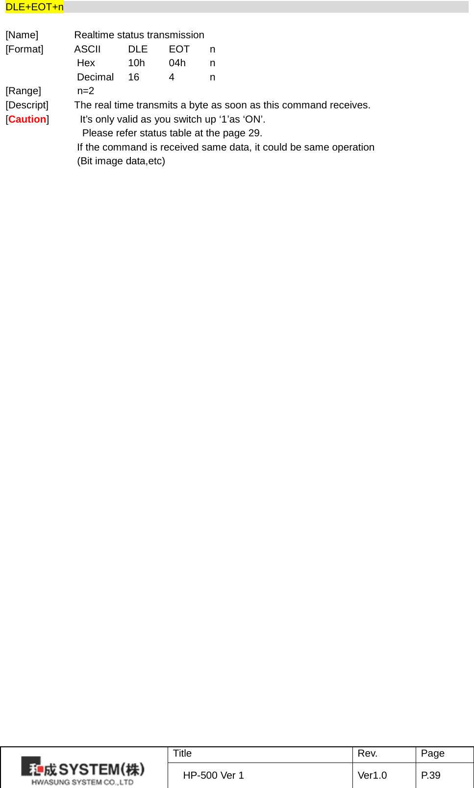 DLE+EOT+n                                                                                     [Name]       Realtime status transmission [Format]      ASCII    DLE EOT  n Hex    10h 04h  n Decimal 16  4  n [Range]       n=2 [Descript]     The real time transmits a byte as soon as this command receives. [Caution]            It’s only valid as you switch up ‘1’as ‘ON’.                Please refer status table at the page 29. If the command is received same data, it could be same operation               (Bit image data,etc)     Title Rev. Page HP-500 Ver 1 Ver1.0 P. 39  