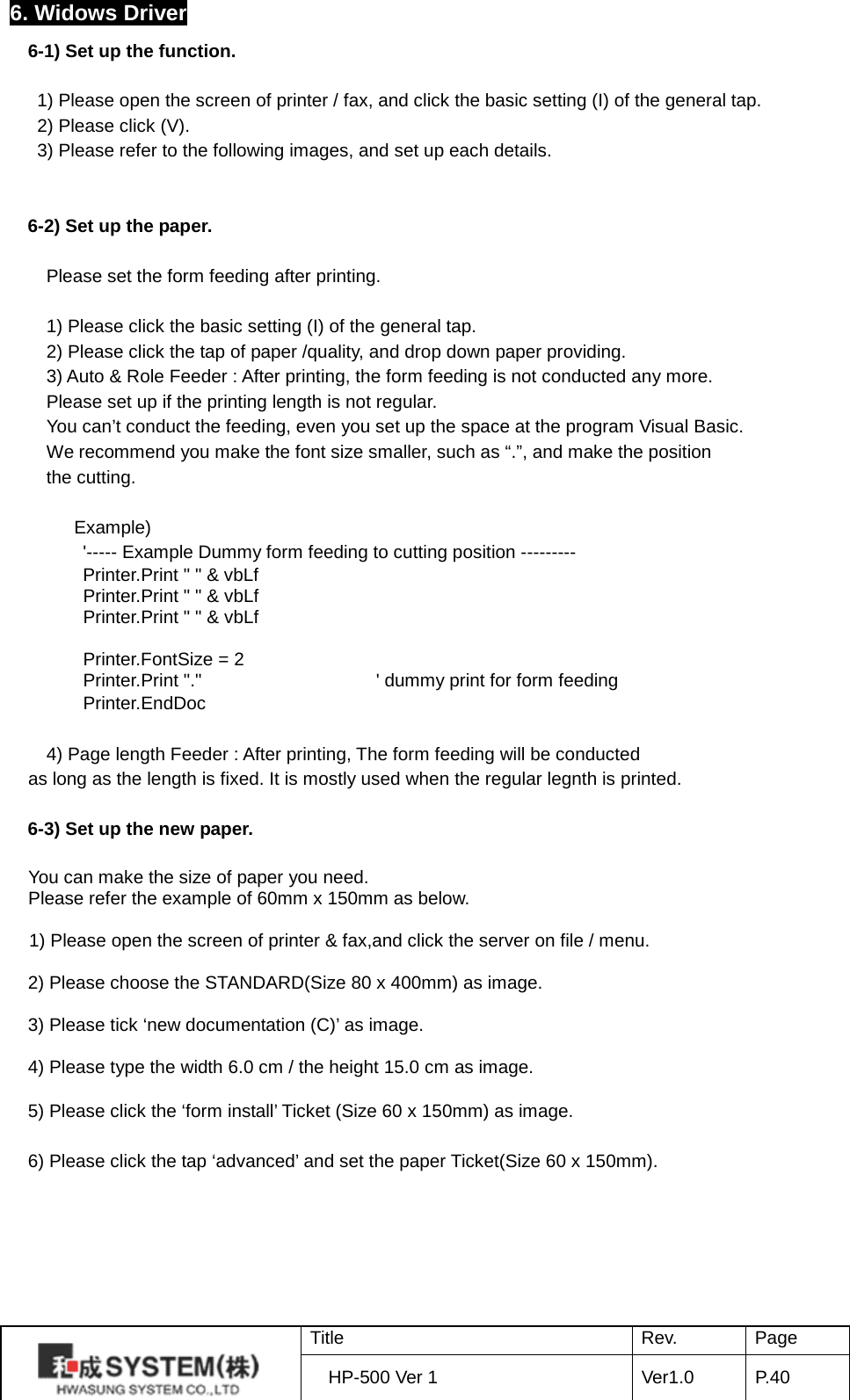 6. Widows Driver 6-1) Set up the function.       1) Please open the screen of printer / fax, and click the basic setting (I) of the general tap.  2) Please click (V). 3) Please refer to the following images, and set up each details.   6-2) Set up the paper.  Please set the form feeding after printing.    1) Please click the basic setting (I) of the general tap. 2) Please click the tap of paper /quality, and drop down paper providing. 3) Auto &amp; Role Feeder : After printing, the form feeding is not conducted any more. Please set up if the printing length is not regular. You can’t conduct the feeding, even you set up the space at the program Visual Basic. We recommend you make the font size smaller, such as “.”, and make the position the cutting.         Example) &apos;----- Example Dummy form feeding to cutting position --------- Printer.Print &quot; &quot; &amp; vbLf         Printer.Print &quot; &quot; &amp; vbLf         Printer.Print &quot; &quot; &amp; vbLf          Printer.FontSize = 2         Printer.Print &quot;.&quot;                   &apos; dummy print for form feeding         Printer.EndDoc  4) Page length Feeder : After printing, The form feeding will be conducted   as long as the length is fixed. It is mostly used when the regular legnth is printed.  6-3) Set up the new paper.  You can make the size of paper you need.   Please refer the example of 60mm x 150mm as below.  1) Please open the screen of printer &amp; fax,and click the server on file / menu.  2) Please choose the STANDARD(Size 80 x 400mm) as image.  3) Please tick ‘new documentation (C)’ as image.  4) Please type the width 6.0 cm / the height 15.0 cm as image.    5) Please click the ‘form install’ Ticket (Size 60 x 150mm) as image.  6) Please click the tap ‘advanced’ and set the paper Ticket(Size 60 x 150mm).   Title Rev. Page HP-500 Ver 1 Ver1.0 P. 40  