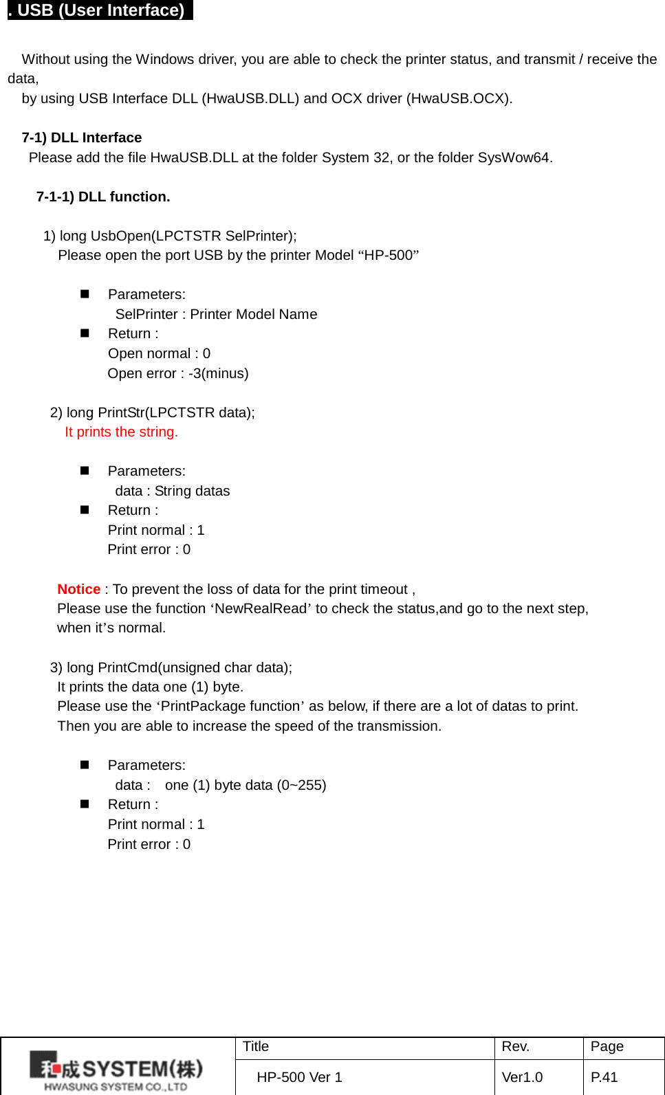 . USB (User Interface)    Without using the Windows driver, you are able to check the printer status, and transmit / receive the data, by using USB Interface DLL (HwaUSB.DLL) and OCX driver (HwaUSB.OCX).  7-1) DLL Interface Please add the file HwaUSB.DLL at the folder System 32, or the folder SysWow64.  7-1-1) DLL function.     1) long UsbOpen(LPCTSTR SelPrinter);        Please open the port USB by the printer Model “HP-500”          Parameters:                SelPrinter : Printer Model Name    Return : Open normal : 0        Open error : -3(minus)  2) long PrintStr(LPCTSTR data); It prints the string.                 Parameters:                data : String datas    Return : Print normal : 1        Print error : 0    Notice : To prevent the loss of data for the print timeout , Please use the function ‘NewRealRead’ to check the status,and go to the next step,   when it’s normal.  3) long PrintCmd(unsigned char data);  It prints the data one (1) byte.  Please use the ‘PrintPackage function’ as below, if there are a lot of datas to print. Then you are able to increase the speed of the transmission.   Parameters:                data :   one (1) byte data (0~255)    Return : Print normal : 1        Print error : 0    Title Rev. Page HP-500 Ver 1 Ver1.0 P. 41  