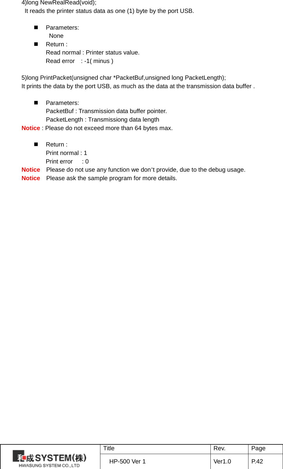 4)long NewRealRead(void);        It reads the printer status data as one (1) byte by the port USB.   Parameters:                None  Return : Read normal : Printer status value.        Read error   : -1( minus )  5)long PrintPacket(unsigned char *PacketBuf,unsigned long PacketLength); It prints the data by the port USB, as much as the data at the transmission data buffer .   Parameters: PacketBuf : Transmission data buffer pointer.        PacketLength : Transmissiong data length   Notice : Please do not exceed more than 64 bytes max.                  Return : Print normal : 1        Print error     : 0 Notice  Please do not use any function we don’t provide, due to the debug usage. Notice  Please ask the sample program for more details.   Title Rev. Page HP-500 Ver 1 Ver1.0 P. 42  