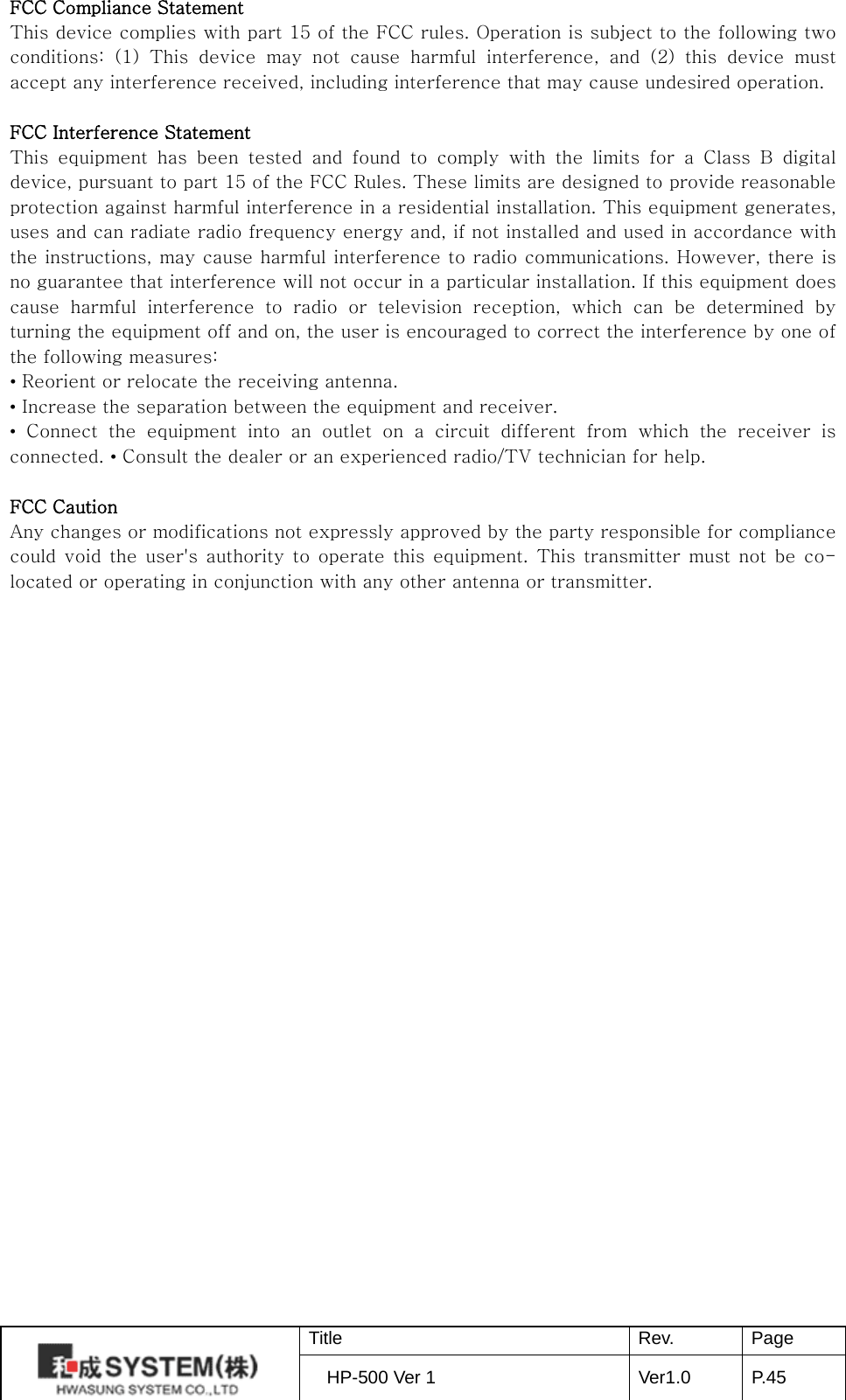 FCC Compliance Statement This device complies with part 15 of the FCC rules. Operation is subject to the following two conditions: (1) This device may not cause harmful interference, and (2) this device must accept any interference received, including interference that may cause undesired operation.    FCC Interference Statement   This equipment has been tested and found to comply with the limits for a Class B digital device, pursuant to part 15 of the FCC Rules. These limits are designed to provide reasonable protection against harmful interference in a residential installation. This equipment generates, uses and can radiate radio frequency energy and, if not installed and used in accordance with the instructions, may cause harmful interference to radio communications. However, there is no guarantee that interference will not occur in a particular installation. If this equipment does cause  harmful interference to radio or television reception, which can be determined by turning the equipment off and on, the user is encouraged to correct the interference by one of the following measures: • Reorient or relocate the receiving antenna. • Increase the separation between the equipment and receiver.   • Connect the equipment into an outlet on a circuit different from which the receiver is connected. • Consult the dealer or an experienced radio/TV technician for help.    FCC Caution   Any changes or modifications not expressly approved by the party responsible for compliance could void the user&apos;s authority to operate this equipment. This transmitter must not be co-located or operating in conjunction with any other antenna or transmitter.   Title Rev. Page HP-500 Ver 1 Ver1.0 P. 45  