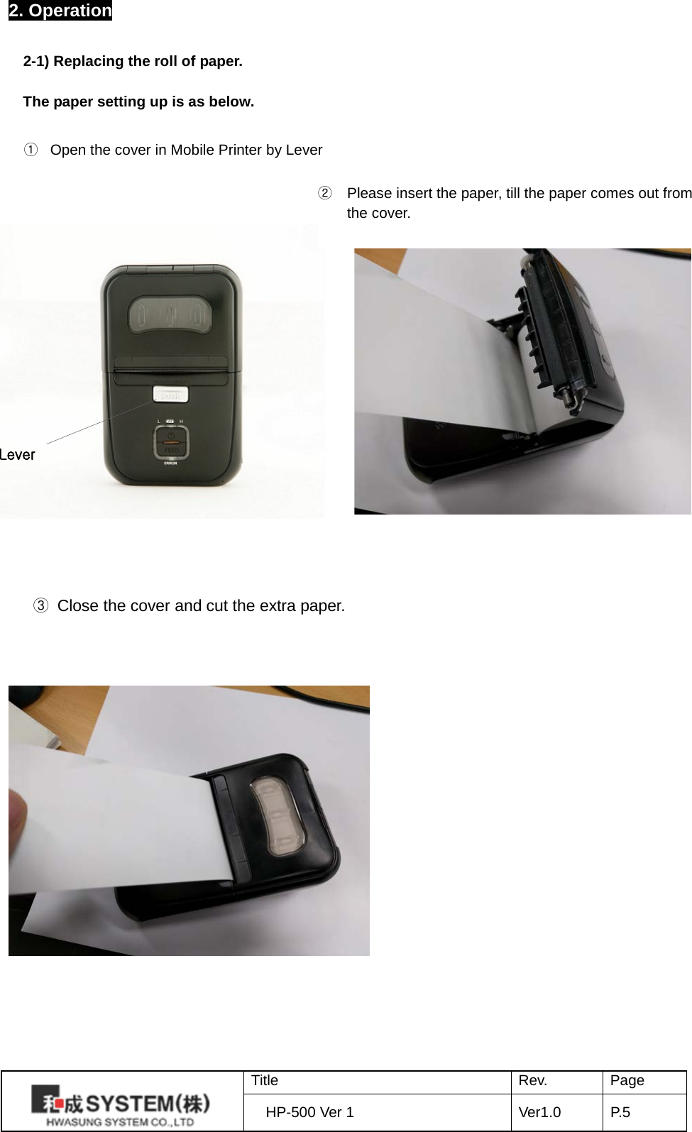 2. Operation  2-1) Replacing the roll of paper.  The paper setting up is as below.                      Lever ②  Please insert the paper, till the paper comes out from  the cover. ① Open the cover in Mobile Printer by Lever  ③ Close the cover and cut the extra paper.  Title Rev. Page HP-500 Ver 1 Ver1.0 P. 5  