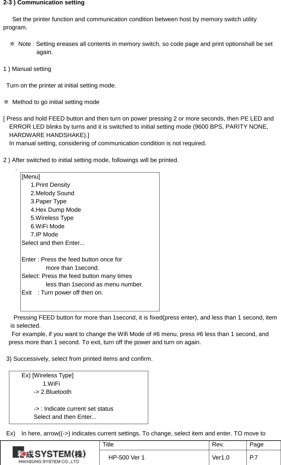 2-3 ) Communication setting    Set the printer function and communication condition between host by memory switch utility program.  ※ Note : Setting ereases all contents in memory switch, so code page and print optionshall be set again.     1 ) Manual setting   Turn on the printer at initial setting mode.  ※ Method to go initial setting mode  [ Press and hold FEED button and then turn on power pressing 2 or more seconds, then PE LED and ERROR LED blinks by turns and it is switched to initial setting mode (9600 BPS, PARITY NONE, HARDWARE HANDSHAKE).] In manual setting, considering of communication condition is not required.  2 ) After switched to initial setting mode, followings will be printed. .   [Menu]      1.Print Density      2.Melody Sound      3.Paper Type      4.Hex Dump Mode      5.Wireless Type      6.WiFi Mode      7.IP Mode Select and then Enter...    Enter : Press the feed button once for           more than 1second.   Select: Press the feed button many times           less than 1second as menu number.   Exit    : Turn power off then on.   Pressing FEED button for more than 1second, it is fixed(press enter), and less than 1 second, item is selected.   For example, if you want to change the Wifi Mode of #6 menu, press #6 less than 1 second, and press more than 1 second. To exit, turn off the power and turn on again.  3) Successively, select from printed items and confirm.    Ex) [Wireless Type]          1.WiFi       -&gt; 2.Bluetooth        -&gt; : Indicate current set status       Select and then Enter...   Ex)    In here, arrow((-&gt;) indicates current settings. To change, select item and enter. TO move to  Title Rev. Page HP-500 Ver 1 Ver1.0 P. 7  