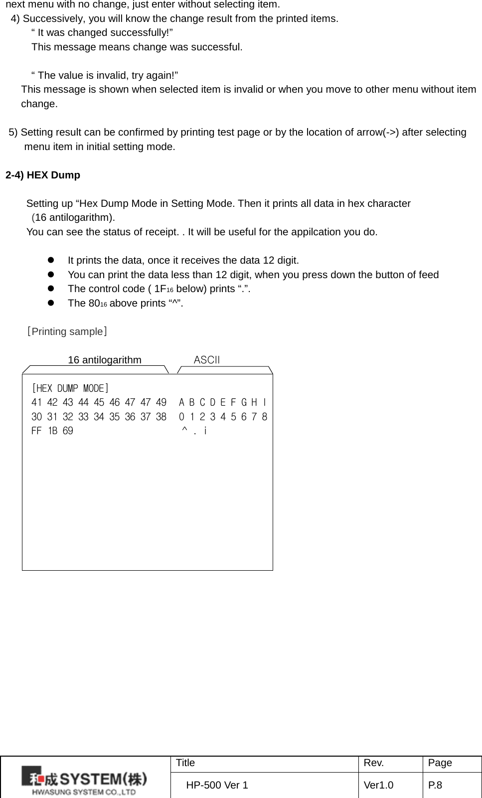 next menu with no change, just enter without selecting item. 4) Successively, you will know the change result from the printed items. “ It was changed successfully!” This message means change was successful.  “ The value is invalid, try again!” This message is shown when selected item is invalid or when you move to other menu without item change.    5) Setting result can be confirmed by printing test page or by the location of arrow(-&gt;) after selecting menu item in initial setting mode.    2-4) HEX Dump    Setting up “Hex Dump Mode in Setting Mode. Then it prints all data in hex character   (16 antilogarithm). You can see the status of receipt. . It will be useful for the appilcation you do.   It prints the data, once it receives the data 12 digit.  You can print the data less than 12 digit, when you press down the button of feed    The control code ( 1F16 below) prints “.”.  The 8016 above prints “^”.  [Printing sample]              16 antilogarithm          ASCII  [HEX DUMP MODE] 41 42 43 44 45 46 47 47 49    A B C D E F G H I 30 31 32 33 34 35 36 37 38    0 1 2 3 4 5 6 7 8 FF 1B 69                     ^ . i    Title Rev. Page HP-500 Ver 1 Ver1.0 P. 8  
