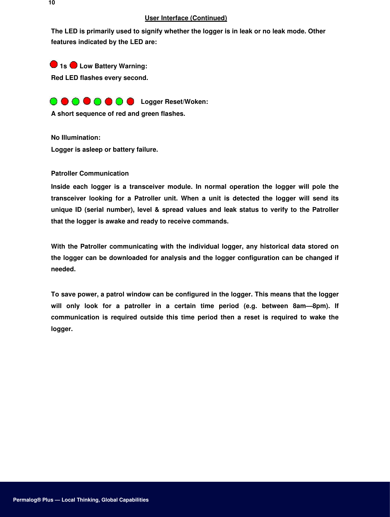 10  User Interface (Continued)  The LED is primarily used to signify whether the logger is in leak or no leak mode. Other features indicated by the LED are:   1s   Low Battery Warning:  Red LED flashes every second.   Logger Reset/Woken:  A short sequence of red and green flashes.   No Illumination:  Logger is asleep or battery failure.   Patroller Communication  Inside  each  logger  is  a  transceiver  module.  In  normal  operation  the  logger  will  pole  the transceiver  looking  for  a  Patroller  unit.  When  a  unit  is  detected  the  logger  will  send  its unique ID  (serial number), level &amp; spread values  and  leak status to  verify to the  Patroller that the logger is awake and ready to receive commands.   With the Patroller communicating with the individual logger, any historical data stored on the logger can be downloaded for analysis and the logger configuration can be changed if needed.   To save power, a patrol window can be configured in the logger. This means that the logger will  only  look  for  a  patroller  in  a  certain  time  period  (e.g.  between  8am—8pm).  If communication  is  required  outside  this  time  period  then  a  reset  is  required  to  wake  the logger.                         Permalog® Plus — Local Thinking, Global Capabilities 