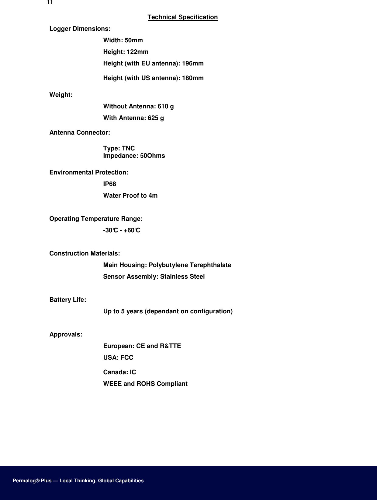 11  Technical Specification  Logger Dimensions:  Width: 50mm  Height: 122mm  Height (with EU antenna): 196mm  Height (with US antenna): 180mm  Weight:  Without Antenna: 610 g  With Antenna: 625 g  Antenna Connector:  Type: TNC Impedance: 50Ohms  Environmental Protection:  IP68  Water Proof to 4m   Operating Temperature Range:  -30°C - +60°C   Construction Materials:  Main Housing: Polybutylene Terephthalate  Sensor Assembly: Stainless Steel   Battery Life:  Up to 5 years (dependant on configuration)   Approvals:  European: CE and R&amp;TTE  USA: FCC  Canada: IC  WEEE and ROHS Compliant           Permalog® Plus — Local Thinking, Global Capabilities 