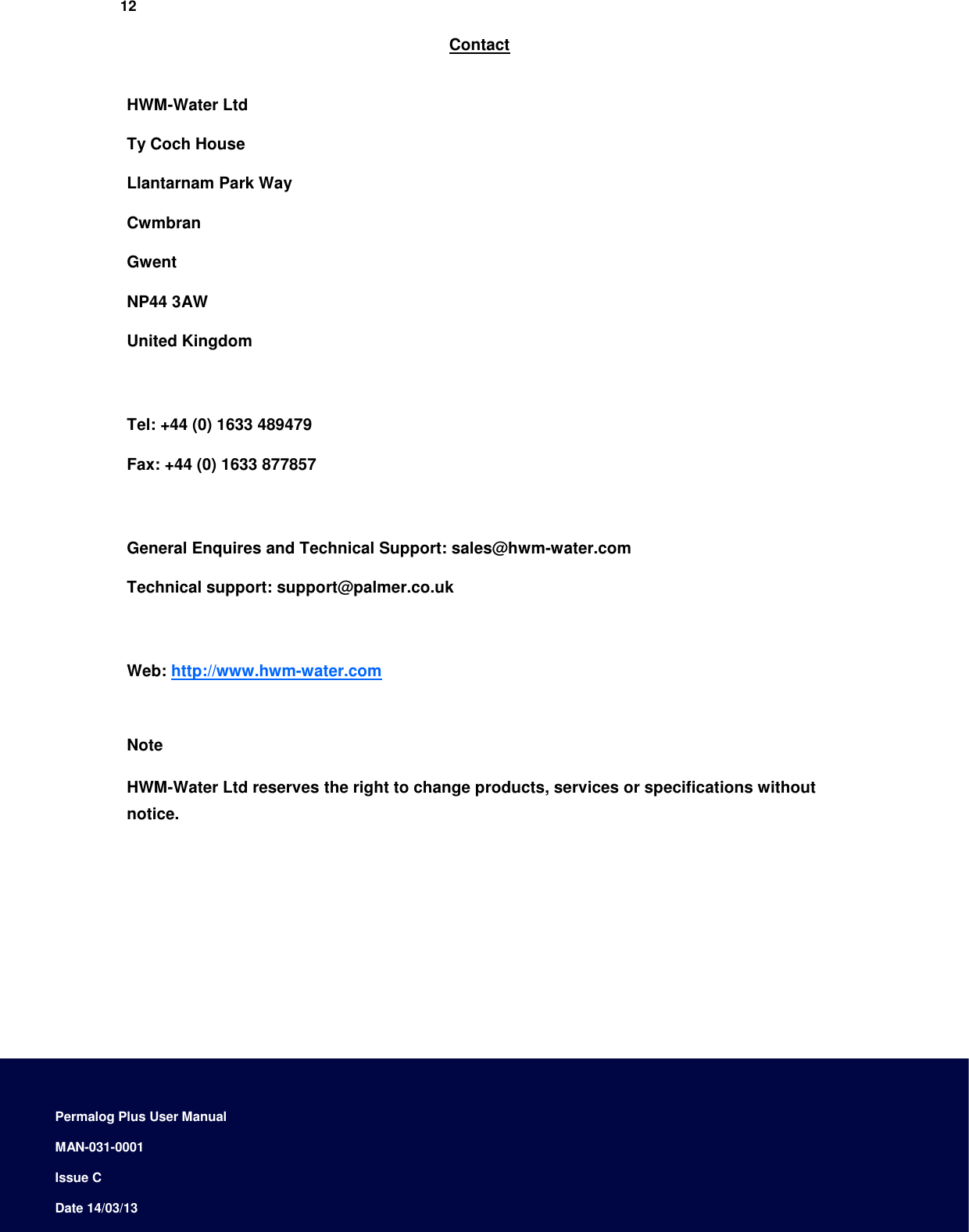    12  Contact   HWM-Water Ltd  Ty Coch House  Llantarnam Park Way  Cwmbran  Gwent  NP44 3AW  United Kingdom     Tel: +44 (0) 1633 489479  Fax: +44 (0) 1633 877857    General Enquires and Technical Support: sales@hwm-water.com  Technical support: support@palmer.co.uk    Web: http://www.hwm-water.com    Note  HWM-Water Ltd reserves the right to change products, services or specifications without notice.                  Permalog Plus User Manual  MAN-031-0001  Issue C  Date 14/03/13 